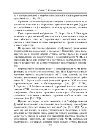 Глава 11. Функции права
219
но и всей российской и зарубежной судебной и иной юридической
практикой (см. [189; 190]).
Функция социально-правового контроля и установления ком-
промиссов нацелена на разрешение юридических споров (трудо-
вых, семейных и т.п.) и конфликтов между гражданами, должно-
стными лицами и т.д.
Суть карательной подфункции (Э. Дюркгейм и З. Ишимура
называют ее репрессивной) заключается в применении к конкрет-
ным субъектам таких мер юридического воздействия, которые
связаны с лишениями личного, материального, организационного
и иного характера.
По времени действия все функции (подфункции) права можно
подразделить на постоянные и временные. Например, наше госу-
дарство, да и многие другие страны, долгое время не имели
«представления» об экологической и демографической ФУП, а в
настоящее время они относятся к постоянным направлениям пра-
вового воздействия на соответствующие общественные отноше-
ния.
Определенное значение имеет и классификация ФУП (под-
функций) на основные и неосновные. Так, Н.М. Коркунов к числу
основных относил разделительную ФУП, суть которой, по его
мнению, заключается в разграничении прав и обязанностей субъ-
ектов. В.П. Реутов глобальной функцией права и ПСО называет
управленческую или стабилизирующую (см. [82. С. 50]).
Т. Парсонс и Л. Мейхью основной, первичной считают интегра-
тивную ФУП, направленную на разрешение и предупреждение
конфликтов, обеспечение правового консенсуса, объективности
социальных контактов и создание гармонии в общественных от-
ношениях (см. [6. С. 96]).
Правда, некоторые авторы полагают, что "дифференциация
функций на основные и неосновные неверна потому, что в функ-
циональной среде все важно, все значимо" (см. [6. С. 96]). Аргу-
мент, на наш взгляд, не очень убедительный. Во-первых, в опре-
деленные исторические этапы развития любого общества акцент
может быть сделан на одной или нескольких сторонах правового
воздействия (например, на экономической ФУП, карательной
подфункции). Во-вторых, система права каждой страны (каждая
Copyright ОАО «ЦКБ «БИБКОМ» & ООО «Aгентство Kнига-Cервис»
 