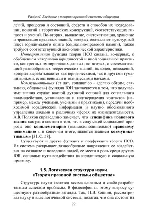 Раздел I. Введение в теорию правовой системы общества
22
лений, процессов и состояний, средств и способов их исследова-
ния, понятий и теоретических конструкций, соответствующих ги-
потез и учений. Во-вторых, выявление, систематизация, хранение
и трансляция правовых знаний, которые составляют культурный
пласт юридического опыта (социально-правовой памяти), также
требуют соответствующей аксиологической характеристики.
Интегративная функция теории ПСО связана, во-первых, с
обобщением материалов юридической и иной социальной практи-
ки, конкретных эмпирических данных; во-вторых, с систематиза-
цией разнообразных теоретических знаний, выводов, положений,
которые вырабатываются как юридическими, так и другими гума-
нитарными, естественными и техническими науками.
Коммуникативная (от лат. communiсo – «делаю общим, свя-
зываю, общаюсь») функция ЮН заключается в том, что получае-
мые знания служат важной духовной основой для социального
взаимодействия, установления и подтверждения контактов (на-
пример, между учеными, учеными и практиками), передачи необ-
ходимой юридической информации и научно обоснованного
управления людьми в различных сферах их жизнедеятельности.
А.В. Поляков справедливо замечает, что «специфика правового
знания как раз и состоит в том, что в силу своей социальной при-
роды оно комплементарно (взаимодополнительно) правовому
пониманию и, в конечном итоге, является знанием коммуника-
тивным» [31. С. 58].
Существуют и другие функции и подфункции теории ПСО.
Их система раскрывает разнообразные направления ее воздейст-
вия на сознание и поведение людей, ее место и роль среди других
ЮН, основные пути воздействия на юридическую и социальную
практику.
1.5. Логическая структура науки
«Теория правовой системы общества»
Структура науки является весьма сложным и слабо разрабо-
танным аспектом проблемы. В философии по этому вопросу су-
ществуют разнообразные взгляды. Так, П.В. Копнин, рассматри-
вая науку в виде логической системы, полагал, что она состоит из
Copyright ОАО «ЦКБ «БИБКОМ» & ООО «Aгентство Kнига-Cервис»
 