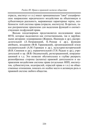 Раздел III. Право в правовой системе общества
220
отрасль, институт и т.п.) имеет принципиально "свое" специфиче-
ское направление юридического воздействия на объективную и
субъективную реальность, выражающее характерные черты, осо-
бенности этой системы права (отрасли, института). В-третьих, та-
кое разграничение приемлемо для выделения функций и соответ-
ствующих подфункций права.
Весьма плодотворным представляется исследование иных
ФУП, которые выделяются как отечественными, так и зарубеж-
ными авторами: планирования (Жорион, Ишимура и др.), распре-
делительной (Л. Петражицкий, К. Реннер и др.), функции
attribuere, воздаяния (Ф.В. Тарановский), организационной и/или
соединительной (А.М. Горовцев и др.), культурно-исторической
(В.Н. Синюков и др.), ограничительной (Т.Н. Радько и др.), учре-
дительной и пр. (В.В. Оксамытный), регистрационной, координа-
ционной и т.д. Это позволит обстоятельнее и глубже раскрыть
разнообразные стороны (аспекты) правовой деятельности и на-
правления воздействия системы права (отдельных НПП, институ-
тов, субинститутов, подотраслей, отраслей права и т.п.) на обще-
ственные отношения, показать их особое место и активную роль в
правовой системе любого общества.
Copyright ОАО «ЦКБ «БИБКОМ» & ООО «Aгентство Kнига-Cервис»
 