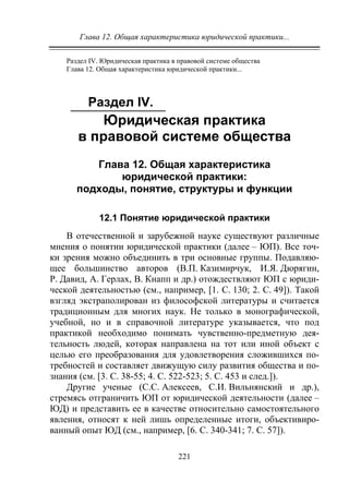 Глава 12. Общая характеристика юридической практики...
221
Раздел IV. Юридическая практика в правовой системе общества
Глава 12. Общая характеристика юридической практики...
Раздел IV.
Юридическая практика
в правовой системе общества
Глава 12. Общая характеристика
юридической практики:
подходы, понятие, структуры и функции
12.1 Понятие юридической практики
В отечественной и зарубежной науке существуют различные
мнения о понятии юридической практики (далее – ЮП). Все точ-
ки зрения можно объединить в три основные группы. Подавляю-
щее большинство авторов (В.П. Казимирчук, И.Я. Дюрягин,
Р. Давид, А. Герлах, В. Кнапп и др.) отождествляют ЮП с юриди-
ческой деятельностью (см., например, [1. С. 130; 2. С. 49]). Такой
взгляд экстраполирован из философской литературы и считается
традиционным для многих наук. Не только в монографической,
учебной, но и в справочной литературе указывается, что под
практикой необходимо понимать чувственно-предметную дея-
тельность людей, которая направлена на тот или иной объект с
целью его преобразования для удовлетворения сложившихся по-
требностей и составляет движущую силу развития общества и по-
знания (см. [3. С. 38-55; 4. С. 522-523; 5. С. 453 и след.]).
Другие ученые (С.С. Алексеев, С.И. Вильнянский и др.),
стремясь отграничить ЮП от юридической деятельности (далее –
ЮД) и представить ее в качестве относительно самостоятельного
явления, относят к ней лишь определенные итоги, объективиро-
ванный опыт ЮД (см., например, [6. С. 340-341; 7. С. 57]).
Copyright ОАО «ЦКБ «БИБКОМ» & ООО «Aгентство Kнига-Cервис»
 