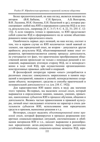 Раздел IV. Юридическая практика в правовой системе общества
222
Более предпочтительной, на наш взгляд, является позиция тех
авторов (В.К. Бабаева, С.Н. Братуся, А.Б. Венгерова,
В.И. Леушина, Ю.К. Осипова, Е.Н. Палагиной и др.), которые рас-
сматривают любой вид ЮП в неразрывном единстве ЮД и ее ито-
га, результата (см., например, [8. С. 3-17; 9. С. 4, 22, 31; 255. С. 12-
13]). А если говорить точнее и правильнее, то ЮП представляет
собой единство ЮД и сформированного на ее основе объективи-
рованного вовне юридического опыта.
Ошибочность первых двух позиций, на наш взгляд, состоит в
том, что в первом случае из ЮП исключается такой важный ее
элемент, как юридический опыт, во втором – допускается другая
крайность: результаты ЮД, объективированный вовне опыт от-
рываются, противопоставляются самому процессу деятельности,
не учитывается тот факт, что практические преобразования обще-
ственной жизни происходят не только с помощью решений и по-
ложений, выражающих итоговую сторону ЮД, но и непосредст-
венно в ходе этой ЮД, при осуществлении организационно-
конструктивных правовых действий и операций.
В философской литературе термин «опыт» употребляется в
различных смыслах: совокупность закрепленных в памяти ощу-
щений и восприятий, навыков и умений; непосредственное созер-
цание объекта; эксперимент; средства и способы практической и
познавательной деятельности и т.п. (см. [10. С. 192]).
Для характеристики ЮП важно иметь в виду два значения
этого термина. Во-первых, мы выделяем личный опыт, который
выражается в определенных знаниях, навыках, умениях, привыч-
ках, накопленных субъектом ЮП в процессе обучения, общения и
деятельности. Являясь частью правосознания и правовой культу-
ры, личный опыт накладывает отпечаток на характер и стиль дея-
тельности субъектов ЮП, использование ими юридических
средств и приемов, выносимые решения и т.д.
Во-вторых, следует выделять объективированный вовне пра-
вовой опыт, который формируется в процессе разрешения кон-
кретных социально-правовых ситуаций, систематизации и обоб-
щения материалов ЮП и т.п., находит выражение в разнообраз-
ных юридических актах-документах. Аккумулируя достаточно
устойчивые, стабильные, социально-ценные моменты ЮД, юри-
Copyright ОАО «ЦКБ «БИБКОМ» & ООО «Aгентство Kнига-Cервис»
 