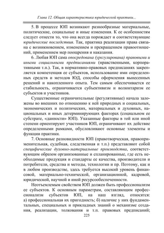 Глава 12. Общая характеристика юридической практики...
225
5. В процессе ЮП возникают разнообразные материальные,
политические, социальные и иные изменения. К ее особенностям
следует отнести то, что она всегда порождает и соответствующие
юридические последствия. Так, практика реализации права связа-
на с возникновением, изменением и прекращением правоотноше-
ний, применением мер поощрения и наказания.
6. Любая ЮП сама опосредована (урегулирована) правовыми и
иными социальными предписаниями (нравственными, корпора-
тивными т.п.). Так, в нормативно-правовых предписаниях закреп-
ляется компетенция ее субъектов, использование ими определен-
ных средств и методов ЮД, способы оформления вынесенных
решений и накопленного опыта. Тем самым обеспечивается ее
стабильность, ограничивается субъективизм и волюнтаризм ее
субъектов и участников.
Существенные ограничительные (регулятивные) начала зало-
жены во внешних по отношению к ней природных и социальных,
экономических и политических, материальных и духовных, на-
циональных и иных детерминирующих факторах (социальном ее
субстрате, «данности» ЮП). Указанные факторы в той или иной
степени ориентируют участников ЮП, ограничивают их действие
определенными рамками, обусловливают основные элементы и
функции практики.
7. Основные разновидности ЮП (правотворческая, правопри-
менительная, судебная, следственная и т.п.) представляют собой
специфические духовно-материальные производства, соответст-
вующим образом организованные и спланированные, где есть не-
обходимые продукция и стандарты ее качества, производители и
потребители, средства и методы, технологии и пр. Поэтому, как и
в любом производстве, здесь требуется высокий уровень финан-
совой, материально-технической, организационной, кадровой,
юридической, научной и иной ресурсообеспеченности.
Неотъемлемым свойством ЮП должен быть профессионализм
ее субъектов. К основным параметрам, составляющим профес-
сионализм субъектов ЮП, на наш взгляд, относятся:
а) профессиональная их пригодность; б) наличие у них фундамен-
тальных, специальных и прикладных знаний о механизме созда-
ния, реализации, толкования и т.п. правовых предписаний;
Copyright ОАО «ЦКБ «БИБКОМ» & ООО «Aгентство Kнига-Cервис»
 