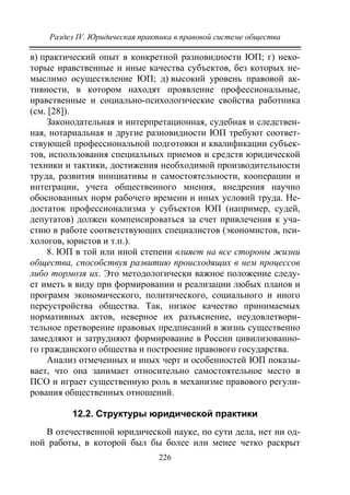Раздел IV. Юридическая практика в правовой системе общества
226
в) практический опыт в конкретной разновидности ЮП; г) неко-
торые нравственные и иные качества субъектов, без которых не-
мыслимо осуществление ЮП; д) высокий уровень правовой ак-
тивности, в котором находят проявление профессиональные,
нравственные и социально-психологические свойства работника
(см. [28]).
Законодательная и интерпретационная, судебная и следствен-
ная, нотариальная и другие разновидности ЮП требуют соответ-
ствующей профессиональной подготовки и квалификации субъек-
тов, использования специальных приемов и средств юридической
техники и тактики, достижения необходимой производительности
труда, развития инициативы и самостоятельности, кооперации и
интеграции, учета общественного мнения, внедрения научно
обоснованных норм рабочего времени и иных условий труда. Не-
достаток профессионализма у субъектов ЮП (например, судей,
депутатов) должен компенсироваться за счет привлечения к уча-
стию в работе соответствующих специалистов (экономистов, пси-
хологов, юристов и т.п.).
8. ЮП в той или иной степени влияет на все стороны жизни
общества, способствуя развитию происходящих в нем процессов
либо тормозя их. Это методологически важное положение следу-
ет иметь в виду при формировании и реализации любых планов и
программ экономического, политического, социального и иного
переустройства общества. Так, низкое качество принимаемых
нормативных актов, неверное их разъяснение, неудовлетвори-
тельное претворение правовых предписаний в жизнь существенно
замедляют и затрудняют формирование в России цивилизованно-
го гражданского общества и построение правового государства.
Анализ отмеченных и иных черт и особенностей ЮП показы-
вает, что она занимает относительно самостоятельное место в
ПСО и играет существенную роль в механизме правового регули-
рования общественных отношений.
12.2. Структуры юридической практики
В отечественной юридической науке, по сути дела, нет ни од-
ной работы, в которой был бы более или менее четко раскрыт
Copyright ОАО «ЦКБ «БИБКОМ» & ООО «Aгентство Kнига-Cервис»
 