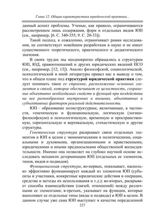 Глава 12. Общая характеристика юридической практики...
227
данный аспект проблемы. Ученые, как правило, ограничиваются
рассмотрением лишь содержания, форм и отдельных видов ЮП
(см., например, [6. С. 340-355; 9. С. 20-33]).
Такой подход, к сожалению, ограничивает рамки исследова-
ния, не соответствует новейшим разработкам в науке и не имеет
существенного теоретического, практического и дидактического
значения.
В своих трудах мы неоднократно обращались к структурам
ЮП, ЮД, правоотношений и других юридических явлений ПСО
(см., например, [12; 13]). Анализ философской, социологической,
психологической и иной литературы привел нас к выводу о том,
что в общем плане под структурой юридической практики сле-
дует понимать такое ее строение, расположение основных эле-
ментов и связей, которое обеспечивает ее целостность, сохране-
ние объективно необходимых свойств и функций при воздействии
на нее разнообразных внутренних и внешних, объективных и
субъективных факторов реальной действительности.
ЮП – образование полиструктурное, включающее, в частно-
сти, генетическую и функциональную, логическую (логико-
философскую) и психологическую, временную и пространствен-
ную, горизонтальную и вертикальную, стохастическую и другие
структуры.
Генетическая структура раскрывает связи отдельных эле-
ментов и ЮП в целом с экономическими и политическими, соци-
альными и духовными, организационными и нравственными,
юридическими и иными предпосылками общественной жизнедея-
тельности. Именно она позволяет на глубоко научной основе ис-
следовать механизм детерминации ЮП (отдельных ее элементов,
типов, видов и подвидов).
Функциональная структура, во-первых, показывает, насколь-
ко эффективно функционирует каждый из элементов ЮП (субъ-
екты и участники, конкретные юридические действия и операции,
средства и методы их использования и т.д.); во-вторых, раскрыва-
ет способы взаимодействия (связей, отношений) между различ-
ными ее элементами; в-третьих, указывает на функции, которые
выполняют ее отдельные типы (виды и подвиды) и ЮП в целом. В
данном случае уже сама ЮП выступает в качестве определенной
Copyright ОАО «ЦКБ «БИБКОМ» & ООО «Aгентство Kнига-Cервис»
 
