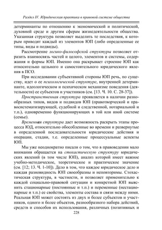 Раздел IV. Юридическая практика в правовой системе общества
228
детерминанты по отношению к экономической и политической,
духовной среде и другим сферам жизнедеятельности общества.
Указанная структура позволяет выделить те последствия, к кото-
рым приводят каждый из элементов ЮП (либо определенные ее
типы, виды и подвиды).
Рассмотрение логико-философской структуры позволяет от-
разить взаимосвязь частей и целого, элементов и системы, содер-
жания и формы ЮП. Именно она раскрывает строение ЮП как
относительно цельного и самостоятельного юридического явле-
ния в ПСО.
При исследовании субъективной стороны ЮП речь, по суще-
ству, идет о ее психологической структуре, внутренней детерми-
нанте, идеологическом и психическом механизме поведения (дея-
тельности) ее субъектов и участников (см. [13. Ч. 10. С. 28-37]).
Пространственная структура проявляется в наличии разно-
образных типов, видов и подвидов ЮП (правотворческой и пра-
восистематизирующей, судебной и следственной, нотариальной и
т.п.), одновременно функционирующих в той или иной системе
(семье).
Временная структура дает возможность раскрыть этапы про-
цесса ЮД, относительно обособленные во времени и развернутые
в определенной последовательности юридические действия и
операции, стадии, т.е. определенные процессуальные аспекты
ЮП.
Мы уже неоднократно писали о том, что в правоведении мало
внимания обращается на стохастическую структуру юридиче-
ских явлений (в том числе ЮП), анализ которой имеет важное
учебно-методическое, теоретическое и практическое значение
(см. [12; 13. Ч. 1-10]). Дело в том, что каждое юридическое дело и
каждая разновидность ЮП своеобразны и неповторимы. Стохас-
тическая структура, в частности, и позволяет применительно к
каждой социально-правовой ситуации и конкретной ЮП выяс-
нить стационарные (постоянные и т.п.) и переменные (нестацио-
нарные и т.п.) ее свойства, элементы состава и связи между ними.
Реальная ЮП может состоять из двух и более субъектов и участ-
ников, одного и более объектов, разнообразного набора действий,
средств и способов их использования, различных (позитивных и
Copyright ОАО «ЦКБ «БИБКОМ» & ООО «Aгентство Kнига-Cервис»
 