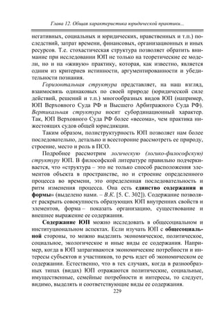 Глава 12. Общая характеристика юридической практики...
229
негативных, социальных и юридических, нравственных и т.п.) по-
следствий, затрат времени, финансовых, организационных и иных
ресурсов. Т.е. стохастическая структура позволяет обратить вни-
мание при исследовании ЮП не только на теоретические ее моде-
ли, но и на «живую» практику, которая, как известно, является
одним из критериев истинности, аргументированности и убеди-
тельности познания.
Горизонтальная структура представляет, на наш взгляд,
взаимосвязь одинаковых по своей природе (юридической силе
действий, решений и т.п.) многообразных видов ЮП (например,
ЮП Верховного Суда РФ и Высшего Арбитражного Суда РФ).
Вертикальная структура носит субординационный характер.
Так, ЮП Верховного Суда РФ более «весома», чем практика ни-
жестоящих судов общей юрисдикции.
Таким образом, полиструктурность ЮП позволяет нам более
последовательно, детально и всесторонне рассмотреть ее природу,
строение, место и роль в ПСО.
Подробнее рассмотрим логическую (логико-философскую)
структуру ЮП. В философской литературе правильно подчерки-
вается, что «структура – это не только способ расположения эле-
ментов объекта в пространстве, но и строение определенного
процесса во времени, это определенная последовательность и
ритм изменения процесса. Она есть единство содержания и
формы» (выделено нами. – В.К. [5. С. 302]). Содержание позволя-
ет раскрыть совокупность образующих ЮП внутренних свойств и
элементов, форма – показать организацию, существование и
внешнее выражение ее содержания.
Содержание ЮП можно исследовать в общесоциальном и
институциональном аспектах. Если изучать ЮП с общесоциаль-
ной стороны, то можно выделить экономическое, политическое,
социальное, экологическое и иные виды ее содержания. Напри-
мер, когда в ЮП затрагиваются экономические потребности и ин-
тересы субъектов и участников, то речь идет об экономическом ее
содержании. Естественно, что в тех случаях, когда в разнообраз-
ных типах (видах) ЮП отражаются политические, социальные,
имущественные, семейные потребности и интересы, то следует,
видимо, выделять и соответствующие виды ее содержания.
Copyright ОАО «ЦКБ «БИБКОМ» & ООО «Aгентство Kнига-Cервис»
 