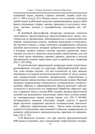 Глава 1. Теория правовой системы общества ...
23
оснований науки, законов, главных понятий, теорий, идей (см.
[25. C. 309 и след.]). П.А. Рачков считал, что в качестве элементов
любой науки необходимо выделять взаимосвязанные между собой
факты (основания, теории, законы, принципы и постулаты, гипо-
тезы, частные методы и специфические категории) (см. [35.
С. 44]).
В новейшей философской литературе указанные элементы
дополняются продуктивностью (результативностью) науки, сис-
темностью ее организации, обоснованностью и доказательностью
знаний, специальным языком, особыми средствами и комплекса-
ми научного поиска, а также наличием специфических субъектов
научной деятельности, которым требуется специальное обучение
и которые должны усвоить систему научных ценностей, помо-
гающих им умело и грамотно использовать свойственные для той
или иной науки принципы, приемы, правила, средства и методы
при решении стоящих перед ними задач и проблем (см., например
[34. С. 457-459]).
В отечественной юридической литературе также существуют
разнообразные взгляды на структуру общетеоретической науки.
Так, одни авторы считают, что она «слагается» из трех звеньев,
покоящихся на единой методологической основе. К числу указан-
ных подразделений относятся материальные, теоретические и
практические звенья состава и методологическая основа. Научный
материал (определенная совокупность установленных соответст-
вующим образом и зафиксированных фактов реальной действи-
тельности) и результаты его первичной обработки образуют пер-
вое, отправное звено в составе ЮН, которое, являясь фактической
основой для дальнейшего заключения, может быть условно назва-
но «материальным звеном состава науки» (см. [36. С. 84-86]).
«Совокупность понятий, категорий, теорий, гипотез и других
форм научного отражения предмета познавательной деятельно-
сти… образуют теоретическое звено… Третье звено состава скла-
дывается из различных предложений и выводов, направленных на
развитие действующего законодательства, практики его примене-
ния» [36. С. 87].
А.М. Васильев полагает, что при анализе фундаментальной
ЮН важно установить, как в организации теоретических построе-
Copyright ОАО «ЦКБ «БИБКОМ» & ООО «Aгентство Kнига-Cервис»
 