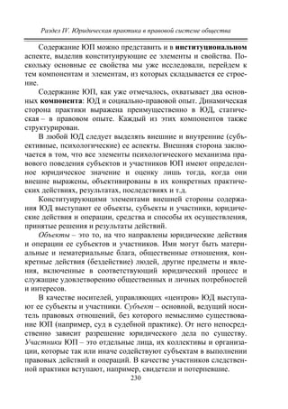 Раздел IV. Юридическая практика в правовой системе общества
230
Содержание ЮП можно представить и в институциональном
аспекте, выделив конституирующие ее элементы и свойства. По-
скольку основные ее свойства мы уже исследовали, перейдем к
тем компонентам и элементам, из которых складывается ее строе-
ние.
Содержание ЮП, как уже отмечалось, охватывает два основ-
ных компонента: ЮД и социально-правовой опыт. Динамическая
сторона практики выражена преимущественно в ЮД, статиче-
ская – в правовом опыте. Каждый из этих компонентов также
структурирован.
В любой ЮД следует выделять внешние и внутренние (субъ-
ективные, психологические) ее аспекты. Внешняя сторона заклю-
чается в том, что все элементы психологического механизма пра-
вового поведения субъектов и участников ЮП имеют определен-
ное юридическое значение и оценку лишь тогда, когда они
внешне выражены, объективированы в их конкретных практиче-
ских действиях, результатах, последствиях и т.д.
Конституирующими элементами внешней стороны содержа-
ния ЮД выступают ее объекты, субъекты и участники, юридиче-
ские действия и операции, средства и способы их осуществления,
принятые решения и результаты действий.
Объекты – это то, на что направлены юридические действия
и операции ее субъектов и участников. Ими могут быть матери-
альные и нематериальные блага, общественные отношения, кон-
кретные действия (бездействие) людей, другие предметы и явле-
ния, включенные в соответствующий юридический процесс и
служащие удовлетворению общественных и личных потребностей
и интересов.
В качестве носителей, управляющих «центров» ЮД выступа-
ют ее субъекты и участники. Субъект – основной, ведущий носи-
тель правовых отношений, без которого немыслимо существова-
ние ЮП (например, суд в судебной практике). От него непосред-
ственно зависит разрешение юридического дела по существу.
Участники ЮП – это отдельные лица, их коллективы и организа-
ции, которые так или иначе содействуют субъектам в выполнении
правовых действий и операций. В качестве участников следствен-
ной практики вступают, например, свидетели и потерпевшие.
Copyright ОАО «ЦКБ «БИБКОМ» & ООО «Aгентство Kнига-Cервис»
 