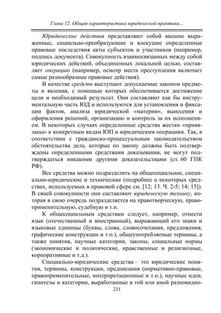 Глава 12. Общая характеристика юридической практики...
231
Юридические действия представляют собой внешне выра-
женные, социально-преобразующие и влекущие определенные
правовые последствия акты субъектов и участников (например,
подпись документа). Совокупность взаимосвязанных между собой
юридических действий, объединенных локальной целью, состав-
ляет операцию (например, осмотр места преступления включает
самые разнообразные правовые действия).
В качестве средств выступают допускаемые законом предме-
ты и явления, с помощью которых обеспечивается достижение
цели и необходимый результат. Они составляют как бы инстру-
ментальную часть ЮД и используются для установления и фикса-
ции фактов, анализа юридической «материи», вынесения и
оформления решений, организацию и контроль за их исполнени-
ем. В некоторых случаях определенные средства жестко «привя-
заны» к конкретным видам ЮП и юридическим операциям. Так, в
соответствии с гражданско-процессуальным законодательством
обстоятельства дела, которые по закону должны быть подтвер-
ждены определенными средствами доказывания, не могут под-
тверждаться никакими другими доказательствами (ст. 60 ГПК
РФ).
Все средства можно подразделить на общесоциальное, специ-
ально-юридические и технические (подробнее о некоторых сред-
ствах, используемых в правовой сфере см. [12; 13. Ч. 2-5; 14; 15]).
В своей совокупности они составляют юридическую технику, ко-
торая в свою очередь подразделяется на правотворческую, право-
применительную, судебную и т.п.
К общесоциальным средствам следует, например, отнести
язык (отечественный и иностранный), выражающий его знаки и
языковые единицы (буквы, слова, словосочетания, предложения,
графические конструкции и т.п.), общеупотребляемые термины, а
также понятия, научные категории, законы, социальные нормы
(экономические и политические, нравственные и религиозные,
корпоративные и т.д.).
Специально-юридические средства – это юридические поня-
тия, термины, конструкции, предписания (нормативно-правовые,
правоприменительные, интерпретационные и т.п.), научные идеи,
гипотезы и категории, выработанные в той или иной разновидно-
Copyright ОАО «ЦКБ «БИБКОМ» & ООО «Aгентство Kнига-Cервис»
 