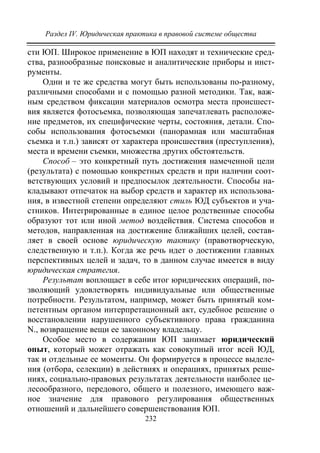 Раздел IV. Юридическая практика в правовой системе общества
232
сти ЮП. Широкое применение в ЮП находят и технические сред-
ства, разнообразные поисковые и аналитические приборы и инст-
рументы.
Одни и те же средства могут быть использованы по-разному,
различными способами и с помощью разной методики. Так, важ-
ным средством фиксации материалов осмотра места происшест-
вия является фотосъемка, позволяющая запечатлевать расположе-
ние предметов, их специфические черты, состояния, детали. Спо-
собы использования фотосъемки (панорамная или масштабная
съемка и т.п.) зависят от характера происшествия (преступления),
места и времени съемки, множества других обстоятельств.
Способ – это конкретный путь достижения намеченной цели
(результата) с помощью конкретных средств и при наличии соот-
ветствующих условий и предпосылок деятельности. Способы на-
кладывают отпечаток на выбор средств и характер их использова-
ния, в известной степени определяют стиль ЮД субъектов и уча-
стников. Интегрированные в единое целое родственные способы
образуют тот или иной метод воздействия. Система способов и
методов, направленная на достижение ближайших целей, состав-
ляет в своей основе юридическую тактику (правотворческую,
следственную и т.п.). Когда же речь идет о достижении главных
перспективных целей и задач, то в данном случае имеется в виду
юридическая стратегия.
Результат воплощает в себе итог юридических операций, по-
зволяющий удовлетворять индивидуальные или общественные
потребности. Результатом, например, может быть принятый ком-
петентным органом интерпретационный акт, судебное решение о
восстановлении нарушенного субъективного права гражданина
N., возвращение вещи ее законному владельцу.
Особое место в содержании ЮП занимает юридический
опыт, который может отражать как совокупный итог всей ЮД,
так и отдельные ее моменты. Он формируется в процессе выделе-
ния (отбора, селекции) в действиях и операциях, принятых реше-
ниях, социально-правовых результатах деятельности наиболее це-
лесообразного, передового, общего и полезного, имеющего важ-
ное значение для правового регулирования общественных
отношений и дальнейшего совершенствования ЮП.
Copyright ОАО «ЦКБ «БИБКОМ» & ООО «Aгентство Kнига-Cервис»
 