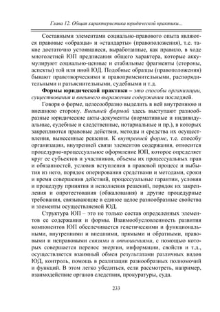 Глава 12. Общая характеристика юридической практики...
233
Составными элементами социально-правового опыта являют-
ся правовые «образцы» и «стандарты» (правоположения), т.е. та-
кие достаточно устоявшиеся, выработанные, как правило, в ходе
многолетней ЮП предписания общего характера, которые акку-
мулируют социально-ценные и стабильные фрагменты (стороны,
аспекты) той или иной ЮД. Подобные образцы (правоположения)
бывают правотворческими и правоприменительными, распоряди-
тельными и разъяснительными, судебными и т.д.
Формы юридической практики – это способы организации,
существования и внешнего выражения содержания последней.
Говоря о форме, целесообразно выделить в ней внутреннюю и
внешнюю сторону. Внешней формой здесь выступают разнооб-
разные юридические акты-документы (нормативные и индивиду-
альные, судебные и следственные, нотариальные и пр.), в которых
закрепляются правовые действия, методы и средства их осущест-
вления, вынесенные решения. К внутренней форме, т.е. способу
организации, внутренней связи элементов содержания, относится
процедурно-процессуальное оформление ЮП, которое определяет
круг ее субъектов и участников, объемы их процессуальных прав
и обязанностей, условия вступления в правовой процесс и выбы-
тия из него, порядок оперирования средствами и методами, сроки
и время совершения действий, процессуальные гарантии, условия
и процедуру принятия и исполнения решений, порядок их закреп-
ления и опротестования (обжалования) и другие процедурные
требования, связывающие в единое целое разнообразные свойства
и элементы осуществляемой ЮД.
Структура ЮП – это не только состав определенных элемен-
тов ее содержания и формы. Взаимообусловленность развития
компонентов ЮП обеспечивается генетическими и функциональ-
ными, внутренними и внешними, прямыми и обратными, право-
выми и неправовыми связями и отношениями, с помощью кото-
рых совершается перенос энергии, информации, свойств и т.д.,
осуществляется взаимный обмен результатами различных видов
ЮД, контроль, помощь в реализации разнообразных полномочий
и функций. В этом легко убедиться, если рассмотреть, например,
взаимодействие органов следствия, прокуратуры, суда.
Copyright ОАО «ЦКБ «БИБКОМ» & ООО «Aгентство Kнига-Cервис»
 