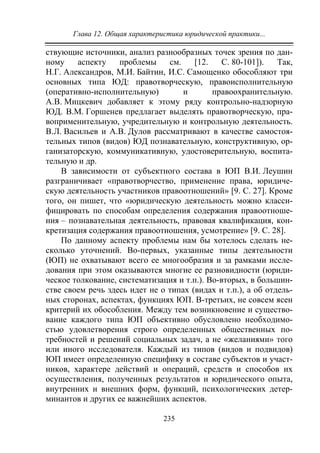 Глава 12. Общая характеристика юридической практики...
235
ствующие источники, анализ разнообразных точек зрения по дан-
ному аспекту проблемы см. [12. С. 80-101]). Так,
Н.Г. Александров, М.И. Байтин, И.С. Самощенко обособляют три
основных типа ЮД: правотворческую, правоисполнительную
(оперативно-исполнительную) и правоохранительную.
А.В. Мицкевич добавляет к этому ряду контрольно-надзорную
ЮД. В.М. Горшенев предлагает выделять правотворческую, пра-
воприменительную, учредительную и контрольную деятельность.
В.Л. Васильев и А.В. Дулов рассматривают в качестве самостоя-
тельных типов (видов) ЮД познавательную, конструктивную, ор-
ганизаторскую, коммуникативную, удостоверительную, воспита-
тельную и др.
В зависимости от субъектного состава в ЮП В.И. Леушин
разграничивает «правотворчество, применение права, юридиче-
скую деятельность участников правоотношений» [9. С. 27]. Кроме
того, он пишет, что «юридическую деятельность можно класси-
фицировать по способам определения содержания правоотноше-
ния – познавательная деятельность, правовая квалификация, кон-
кретизация содержания правоотношения, усмотрение» [9. С. 28].
По данному аспекту проблемы нам бы хотелось сделать не-
сколько уточнений. Во-первых, указанные типы деятельности
(ЮП) не охватывают всего ее многообразия и за рамками иссле-
дования при этом оказываются многие ее разновидности (юриди-
ческое толкование, систематизация и т.п.). Во-вторых, в большин-
стве своем речь здесь идет не о типах (видах и т.п.), а об отдель-
ных сторонах, аспектах, функциях ЮП. В-третьих, не совсем ясен
критерий их обособления. Между тем возникновение и существо-
вание каждого типа ЮП объективно обусловлено необходимо-
стью удовлетворения строго определенных общественных по-
требностей и решений социальных задач, а не «желаниями» того
или иного исследователя. Каждый из типов (видов и подвидов)
ЮП имеет определенную специфику в составе субъектов и участ-
ников, характере действий и операций, средств и способов их
осуществления, полученных результатов и юридического опыта,
внутренних и внешних форм, функций, психологических детер-
минантов и других ее важнейших аспектов.
Copyright ОАО «ЦКБ «БИБКОМ» & ООО «Aгентство Kнига-Cервис»
 