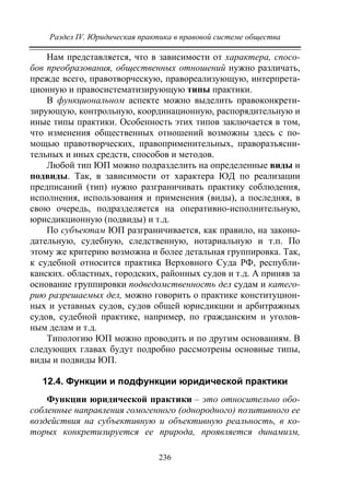 Раздел IV. Юридическая практика в правовой системе общества
236
Нам представляется, что в зависимости от характера, спосо-
бов преобразования, общественных отношений нужно различать,
прежде всего, правотворческую, правореализующую, интерпрета-
ционную и правосистематизирующую типы практики.
В функциональном аспекте можно выделить правоконкрети-
зирующую, контрольную, координационную, распорядительную и
иные типы практики. Особенность этих типов заключается в том,
что изменения общественных отношений возможны здесь с по-
мощью правотворческих, правоприменительных, праворазъясни-
тельных и иных средств, способов и методов.
Любой тип ЮП можно подразделить на определенные виды и
подвиды. Так, в зависимости от характера ЮД по реализации
предписаний (тип) нужно разграничивать практику соблюдения,
исполнения, использования и применения (виды), а последняя, в
свою очередь, подразделяется на оперативно-исполнительную,
юрисдикционную (подвиды) и т.д.
По субъектам ЮП разграничивается, как правило, на законо-
дательную, судебную, следственную, нотариальную и т.п. По
этому же критерию возможна и более детальная группировка. Так,
к судебной относится практика Верховного Суда РФ, республи-
канских. областных, городских, районных судов и т.д. А приняв за
основание группировки подведомственность дел судам и катего-
рию разрешаемых дел, можно говорить о практике конституцион-
ных и уставных судов, судов общей юрисдикции и арбитражных
судов, судебной практике, например, по гражданским и уголов-
ным делам и т.д.
Типологию ЮП можно проводить и по другим основаниям. В
следующих главах будут подробно рассмотрены основные типы,
виды и подвиды ЮП.
12.4. Функции и подфункции юридической практики
Функции юридической практики – это относительно обо-
собленные направления гомогенного (однородного) позитивного ее
воздействия на субъективную и объективную реальность, в ко-
торых конкретизируется ее природа, проявляется динамизм,
Copyright ОАО «ЦКБ «БИБКОМ» & ООО «Aгентство Kнига-Cервис»
 