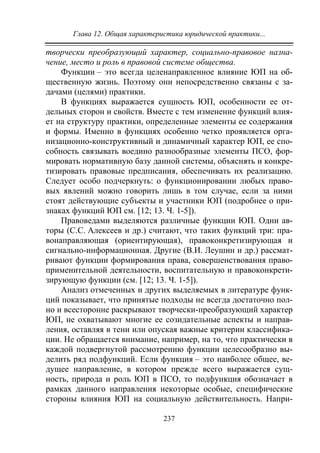 Глава 12. Общая характеристика юридической практики...
237
творчески преобразующий характер, социально-правовое назна-
чение, место и роль в правовой системе общества.
Функции – это всегда целенаправленное влияние ЮП на об-
щественную жизнь. Поэтому они непосредственно связаны с за-
дачами (целями) практики.
В функциях выражается сущность ЮП, особенности ее от-
дельных сторон и свойств. Вместе с тем изменение функций влия-
ет на структуру практики, определенные элементы ее содержания
и формы. Именно в функциях особенно четко проявляется орга-
низационно-конструктивный и динамичный характер ЮП, ее спо-
собность связывать воедино разнообразные элементы ПСО, фор-
мировать нормативную базу данной системы, объяснять и конкре-
тизировать правовые предписания, обеспечивать их реализацию.
Следует особо подчеркнуть: о функционировании любых право-
вых явлений можно говорить лишь в том случае, если за ними
стоят действующие субъекты и участники ЮП (подробнее о при-
знаках функций ЮП см. [12; 13. Ч. 1-5]).
Правоведами выделяются различные функции ЮП. Одни ав-
торы (С.С. Алексеев и др.) считают, что таких функций три: пра-
вонаправляющая (ориентирующая), правоконкретизирующая и
сигнально-информационная. Другие (В.И. Леушин и др.) рассмат-
ривают функции формирования права, совершенствования право-
применительной деятельности, воспитательную и правоконкрети-
зирующую функции (см. [12; 13. Ч. 1-5]).
Анализ отмеченных и других выделяемых в литературе функ-
ций показывает, что принятые подходы не всегда достаточно пол-
но и всесторонне раскрывают творчески-преобразующий характер
ЮП, не охватывают многие ее созидательные аспекты и направ-
ления, оставляя в тени или опуская важные критерии классифика-
ции. Не обращается внимание, например, на то, что практически в
каждой подвергнутой рассмотрению функции целесообразно вы-
делить ряд подфункций. Если функция – это наиболее общее, ве-
дущее направление, в котором прежде всего выражается сущ-
ность, природа и роль ЮП в ПСО, то подфункция обозначает в
рамках данного направления некоторые особые, специфические
стороны влияния ЮП на социальную действительность. Напри-
Copyright ОАО «ЦКБ «БИБКОМ» & ООО «Aгентство Kнига-Cервис»
 
