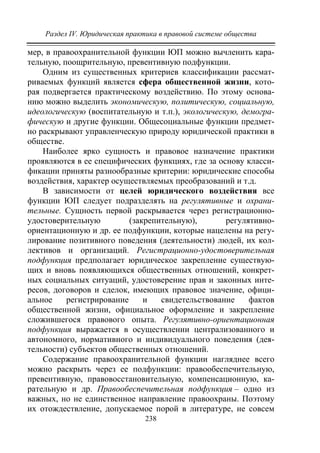 Раздел IV. Юридическая практика в правовой системе общества
238
мер, в правоохранительной функции ЮП можно вычленить кара-
тельную, поощрительную, превентивную подфункции.
Одним из существенных критериев классификации рассмат-
риваемых функций является сфера общественной жизни, кото-
рая подвергается практическому воздействию. По этому основа-
нию можно выделить экономическую, политическую, социальную,
идеологическую (воспитательную и т.п.), экологическую, демогра-
фическую и другие функции. Общесоциальные функции предмет-
но раскрывают управленческую природу юридической практики в
обществе.
Наиболее ярко сущность и правовое назначение практики
проявляются в ее специфических функциях, где за основу класси-
фикации приняты разнообразные критерии: юридические способы
воздействия, характер осуществляемых преобразований и т.д.
В зависимости от целей юридического воздействия все
функции ЮП следует подразделять на регулятивные и охрани-
тельные. Сущность первой раскрывается через регистрационно-
удостоверительную (закрепительную), регулятивно-
ориентационную и др. ее подфункции, которые нацелены на регу-
лирование позитивного поведения (деятельности) людей, их кол-
лективов и организаций. Регистрационно-удостоверительная
подфункция предполагает юридическое закрепление существую-
щих и вновь появляющихся общественных отношений, конкрет-
ных социальных ситуаций, удостоверение прав и законных инте-
ресов, договоров и сделок, имеющих правовое значение, офици-
альное регистрирование и свидетельствование фактов
общественной жизни, официальное оформление и закрепление
сложившегося правового опыта. Регулятивно-ориентационная
подфункция выражается в осуществлении централизованного и
автономного, нормативного и индивидуального поведения (дея-
тельности) субъектов общественных отношений.
Содержание правоохранительной функции нагляднее всего
можно раскрыть через ее подфункции: правообеспечительную,
превентивную, правовосстановительную, компенсационную, ка-
рательную и др. Правообеспечительная подфункция – одно из
важных, но не единственное направление правоохраны. Поэтому
их отождествление, допускаемое порой в литературе, не совсем
Copyright ОАО «ЦКБ «БИБКОМ» & ООО «Aгентство Kнига-Cервис»
 