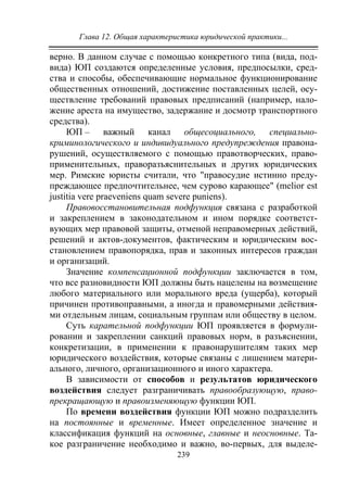 Глава 12. Общая характеристика юридической практики...
239
верно. В данном случае с помощью конкретного типа (вида, под-
вида) ЮП создаются определенные условия, предпосылки, сред-
ства и способы, обеспечивающие нормальное функционирование
общественных отношений, достижение поставленных целей, осу-
ществление требований правовых предписаний (например, нало-
жение ареста на имущество, задержание и досмотр транспортного
средства).
ЮП – важный канал общесоциального, специально-
криминологического и индивидуального предупреждения правона-
рушений, осуществляемого с помощью правотворческих, право-
применительных, праворазъяснительных и других юридических
мер. Римские юристы считали, что "правосудие истинно преду-
преждающее предпочтительнее, чем сурово карающее" (melior еst
justitia vere praeveniens quam severe puniens).
Правовосстановительная подфункция связана с разработкой
и закреплением в законодательном и ином порядке соответст-
вующих мер правовой защиты, отменой неправомерных действий,
решений и актов-документов, фактическим и юридическим вос-
становлением правопорядка, прав и законных интересов граждан
и организаций.
Значение компенсационной подфункции заключается в том,
что все разновидности ЮП должны быть нацелены на возмещение
любого материального или морального вреда (ущерба), который
причинен противоправными, а иногда и правомерными действия-
ми отдельным лицам, социальным группам или обществу в целом.
Суть карательной подфункции ЮП проявляется в формули-
ровании и закреплении санкций правовых норм, в разъяснении,
конкретизации, в применении к правонарушителям таких мер
юридического воздействия, которые связаны с лишением матери-
ального, личного, организационного и иного характера.
В зависимости от способов и результатов юридического
воздействия следует разграничивать правообразующую, право-
прекращающую и правоизменяющую функции ЮП.
По времени воздействия функции ЮП можно подразделить
на постоянные и временные. Имеет определенное значение и
классификация функций на основные, главные и неосновные. Та-
кое разграничение необходимо и важно, во-первых, для выделе-
Copyright ОАО «ЦКБ «БИБКОМ» & ООО «Aгентство Kнига-Cервис»
 