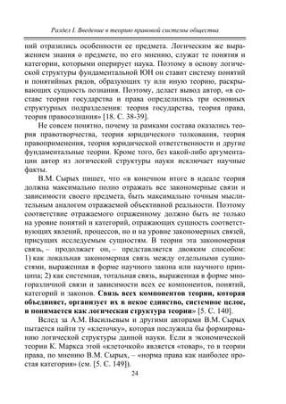 Раздел I. Введение в теорию правовой системы общества
24
ний отразились особенности ее предмета. Логическим же выра-
жением знания о предмете, по его мнению, служат те понятия и
категории, которыми оперирует наука. Поэтому в основу логиче-
ской структуры фундаментальной ЮН он ставит систему понятий
и понятийных рядов, образующих ту или иную теорию, раскры-
вающих сущность познания. Поэтому, делает вывод автор, «в со-
ставе теории государства и права определились три основных
структурных подразделения: теория государства, теория права,
теория правосознания» [18. С. 38-39].
Не совсем понятно, почему за рамками состава оказались тео-
рия правотворчества, теория юридического толкования, теория
правоприменения, теория юридической ответственности и другие
фундаментальные теории. Кроме того, без какой-либо аргумента-
ции автор из логической структуры науки исключает научные
факты.
В.М. Сырых пишет, что «в конечном итоге в идеале теория
должна максимально полно отражать все закономерные связи и
зависимости своего предмета, быть максимально точным мысли-
тельным аналогом отражаемой объективной реальности. Поэтому
соответствие отражаемого отраженному должно быть не только
на уровне понятий и категорий, отражающих сущность соответст-
вующих явлений, процессов, но и на уровне закономерных связей,
присущих исследуемым сущностям. В теории эта закономерная
связь, – продолжает он, – представляется двояким способом:
1) как локальная закономерная связь между отдельными сущно-
стями, выраженная в форме научного закона или научного прин-
ципа; 2) как системная, тотальная связь, выраженная в форме мно-
горазличной связи и зависимости всех ее компонентов, понятий,
категорий и законов. Связь всех компонентов теории, которая
объединяет, организует их в некое единство, системное целое,
и понимается как логическая структура теории» [5. С. 140].
Вслед за А.М. Васильевым и другими авторами В.М. Сырых
пытается найти ту «клеточку», которая послужила бы формирова-
нию логической структуры данной науки. Если в экономической
теории К. Маркса этой «клеточкой» является «товар», то в теории
права, по мнению В.М. Сырых, – «норма права как наиболее про-
стая категория» (см. [5. С. 149]).
Copyright ОАО «ЦКБ «БИБКОМ» & ООО «Aгентство Kнига-Cервис»
 