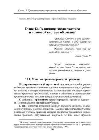 Глава 13. Правотворческая практика в правовой системе общества
241
Глава 13. Правотворческая практика в правовой системе общества
Глава 13. Правотворческая практика
в правовой системе общества∗
“Вопрос: Отчего в век законо-
дательный никто в сей части не
помышляет отличиться?
Ответ: Оттого, что сие не
есть дело всякого”.
Екатерина II
“Leges humanae nascuntur,
vivunt, et moriuntur” – человеческие
законы рождаются, живут и уми-
рают.
13.1. Понятие правотворческой практики
Под правотворческой практикой понимается особая разно-
видность юридической деятельности, направленная на разработ-
ку, издание и совершенствование (изменение или отмену) норма-
тивно-правовых предписаний, взятая в единстве с накопленным
правотворческим опытом (социально-правовой памятью).
К основным признакам правотворческой практики (далее –
ПТП) необходимо отнести следующие.
1. ПТП является основной частью правовой системы и пра-
вовой культуры любого общества. Именно через правотворчество
в первую очередь правовая система общества снабжается норма-
тивно-правовой, регулятивной энергией, те или иные правила
∗
В основу данной главы положена существенно сокращенная часть авторского
курса лекций «Введение в общую теорию правовой системы общества. Ч. 2. Правотвор-
ческая практика, система и структура права» (Ярославль, 1996).
Copyright ОАО «ЦКБ «БИБКОМ» & ООО «Aгентство Kнига-Cервис»
 