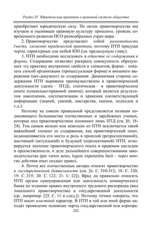 Раздел IV. Юридическая практика в правовой системе общества
242
приобретают юридическую силу. По актам правотворчества мы
изучаем и оцениваем правовую культуру прошлого, уровень со-
временного развития ПСО разнообразных стран мира.
2. Правотворчество представляет собой разновидность
(часть, элемент) юридической практики, поэтому ПТП присущи
черты, характерные для любой ЮП (см. предыдущую главу).
3. ПТП необходимо исследовать в единстве ее содержания и
формы. Содержание позволяет раскрыть совокупность образую-
щих эту практику внутренних свойств и элементов, форма – пока-
зать способ организации (процессуальная форма) и внешнего вы-
ражения (акт-документ) ее содержания. Динамичная сторона со-
держания ПТП выражена преимущественно в правотворческой
деятельности (далее – ПТД), статическая – в правотворческом
опыте (социально-правовой памяти), который является результа-
том накопления, систематизации и хранения соответствующей
информации (знаний, умений, мастерства, оценок, подходов и
т.д.).
Поэтому не совсем правильной представляется позиция по-
давляющего большинства отечественных и зарубежных ученых,
которые под правотворчеством понимают лишь ПТД (см. [6; 18-
24]. Тем самым вольно или невольно из ПТП исключается такой
важнейший элемент ее содержания, как правотворческий опыт,
недооценивается его место и роль в прошлой (ретроспективной),
настоящей (актуальной) и будущей (перспективной) ПТП, игно-
рируется значение правотворческого опыта в правовом наследии
и преемственности, в деле дальнейшего совершенствования зако-
нодательства (per varios actus, legem experientia facit – через мно-
гие действия опыт создает право).
4. Почти все отечественные авторы относят правотворчество
к государственной деятельности (см. [6. С. 310-312; 18. С. 320;
19. С. 215; 20. С. 122; 21. С. 22]). Вряд ли правильно относить
ПТП органа самоуправления или деятельность коммерческого
банка по изданию правил внутреннего трудового распорядка (вид
локального правотворчества) к государственной деятельности
(ср., например, [25. С. 11 и след.]). Поэтому точнее говорить, что
ПТП носит властный характер. В ПТП в той или иной форме на-
ходят проявление основные черты государственной или корпора-
Copyright ОАО «ЦКБ «БИБКОМ» & ООО «Aгентство Kнига-Cервис»
 