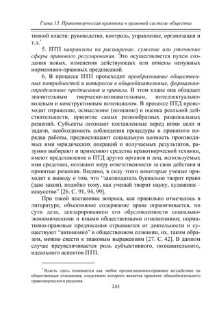 Глава 13. Правотворческая практика в правовой системе общества
243
тивной власти: руководство, контроль, управление, организация и
т.д.*
5. ПТП направлена на расширение, сужение или уточнение
сферы правового регулирования. Это осуществляется путем соз-
дания новых, изменения действующих или отмены ненужных
нормативно-правовых предписаний.
6. В процессе ПТП происходит преобразование обществен-
ных потребностей и интересов в общеобязательные, формально-
определенные предписания и правила. В этом плане она обладает
значительным творчески-познавательным, интеллектуально-
волевым и конструктивным потенциалом. В процессе ПТД проис-
ходит отражение, осмысление (познание) и оценка реальной дей-
ствительности, принятие самых разнообразных рациональных
решений. Субъекты осознают поставленные перед ними цели и
задачи, необходимость соблюдения процедуры и принятого по-
рядка работы, предвосхищают социальную ценность производи-
мых ими юридических операций и получаемых результатов, ра-
зумно выбирают и применяют средства правотворческой техники,
имеют представление о ПТД других органов и лиц, используемых
ими средствах, осознают меру ответственности за свои действия и
принятые решения. Видимо, в силу этого некоторые ученые при-
ходят к выводу о том, что “законодатель буквально творит право
(даю закон), подобно тому, как ученый творит науку, художник –
искусство” [26. C. 91, 94, 99].
При такой постановке вопроса, как правильно отмечалось в
литературе, объективное содержание права ограничивается, по
сути дела, декларированием его обусловленности социально-
экономическими и иными общественными отношениями; норма-
тивно-правовые предписания отрываются от деятельности и су-
ществуют “автономно” в общественном сознании, их, таким обра-
зом, можно свести к знаковым выражениям [27. C. 42]. В данном
случае преувеличивается роль субъективного, познавательного,
идеального аспектов ПТП.
*
Власть здесь понимается как любое организационно-правовое воздействие на
общественные отношения, следствием которого является принятие общеобязательного
правотворческого решения.
Copyright ОАО «ЦКБ «БИБКОМ» & ООО «Aгентство Kнига-Cервис»
 