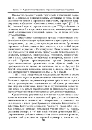 Раздел IV. Юридическая практика в правовой системе общества
244
Предметно-преобразующий, творческий, проективный харак-
тер ПТД несколько недооценивается, упрощается и тогда, когда
она сводится только к нормативно-оценочному отражению суще-
ствующих в обществе “объективных социальных норм” [27. C. 7-
44]. Ни в коей мере не отрицая значения для ПТП устойчивых со-
циальных связей и стереотипов поведения, закономерных прояв-
лений общественных отношений, нужно тем не менее подчерк-
нуть следующее.
ПТП представляет сложнейший процесс субъективации объ-
ективного и объективации субъективного с присущими ему зако-
номерностями, где отнюдь не происходит адекватное, буквальное
отражение действительности (как, впрочем, и при любой форме
социального отражения). Существующие общественные отноше-
ния преломляются здесь сквозь призму самых разнообразных со-
циальных, классовых, национальных, групповых, индивидуаль-
ных и иных установок, потребностей и интересов, оценок и ори-
ентаций. Причем правотворческие органы формулируют
нормативно-правовые предписания таким образом, чтобы они
проецировались не только на настоящее, но и на будущее (in
futuro), возможное поведение, выполняя в данном случае функ-
цию опережающего отражения (см. [12. C. 82 и след.]).
7. ПТП сама опосредована (урегулирована) правом и иными
социальными нормами (нравственными, корпоративными и т.п.).
В соответствующих нормативно-правовых предписаниях опреде-
ляется правотворческая компетенция ее субъектов, устанавлива-
ется порядок подготовки, принятия и опубликования норматив-
ных актов. Тем самым обеспечивается ее стабильность, ограничи-
вается субъективизм и волюнтаризм ее субъектов и участников.
Существенные регулятивное и ограничительное начала зало-
жены во внешних по отношению к ней природных и социальных,
экономических и политических, материальных и духовных, на-
циональных и иных правообразующих факторах (социальном ее
субстрате, фактическом основании, “данности” права, ratio legis).
Как правильно отмечает румынский ученый-юрист А. Нашиц,
указанные факторы в той или иной степени ориентируют ПТП,
“ограничивают действия законодателя определенными рамками,
придают этой деятельности научный характер и, влияя на нее,
Copyright ОАО «ЦКБ «БИБКОМ» & ООО «Aгентство Kнига-Cервис»
 