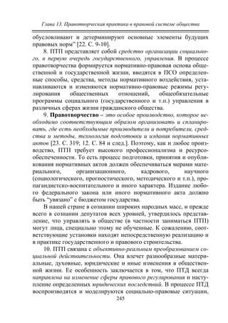 Глава 13. Правотворческая практика в правовой системе общества
245
обусловливают и детерминируют основные элементы будущих
правовых норм” [22. С. 9-10].
8. ПТП представляет собой средство организации социально-
го, в первую очередь государственного, управления. В процессе
правотворчества формируется нормативно-правовая основа обще-
ственной и государственной жизни, вводятся в ПСО определен-
ные способы, средства, методы нормативного воздействия, уста-
навливаются и изменяются нормативно-правовые режимы регу-
лирования общественных отношений, общеобязательные
программы социального (государственного и т.п.) управления в
различных сферах жизни гражданского общества.
9. Правотворчество – это особое производство, которое не-
обходимо соответствующим образом организовать и спланиро-
вать, где есть необходимые производители и потребители, сред-
ства и методы, технология подготовки и издания нормативных
актов [23. С. 319; 12. С. 84 и след.]. Поэтому, как и любое произ-
водство, ПТП требует высокого профессионализма и ресурсо-
обеспеченности. То есть процесс подготовки, принятия и опубли-
кования нормативных актов должен обеспечиваться мерами мате-
риального, организационного, кадрового, научного
(социологического, прогностического, методического и т.п.), про-
пагандистско-воспитательного и иного характера. Издание любо-
го федерального закона или иного нормативного акта должно
быть “увязано” с бюджетом государства.
В нашей стране в сознании широких народных масс, и прежде
всего в сознании депутатов всех уровней, утвердилось представ-
ление, что управлять в обществе (в частности заниматься ПТП)
могут лица, специально этому не обученные. К сожалению, соот-
ветствующие установки находят непосредственную реализацию и
в практике государственного и правового строительства.
10. ПТП связана с объективно-реальным преобразованием со-
циальной действительности. Она влечет разнообразные матери-
альные, духовные, юридические и иные изменения в обществен-
ной жизни. Ее особенность заключается в том, что ПТД всегда
направлена на изменение сферы правового регулирования и насту-
пление определенных юридических последствий. В процессе ПТД
воспроизводятся и моделируются социально-правовые ситуации,
Copyright ОАО «ЦКБ «БИБКОМ» & ООО «Aгентство Kнига-Cервис»
 