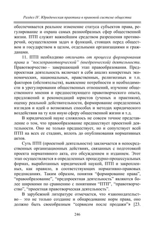 Раздел IV. Юридическая практика в правовой системе общества
246
обеспечивается реальное изменение статуса субъектов права, ре-
гулирование и охрана самых разнообразных сфер общественной
жизни. ПТП служит важнейшим средством разрешения противо-
речий, осуществления задач и функций, стоящих перед общест-
вом и государством в целом, отдельными организациями и граж-
данами.
11. ПТП необходимо отличать от процесса формирования
права и “послеправотворческой” (внедренческой) деятельности.
Правотворчество – завершающий этап правообразования. Пред-
проектная деятельность включает в себя анализ конкретных эко-
номических, национальных, нравственных, религиозных и т.п.
факторов (обстоятельств), выявление потребности и необходимо-
сти в урегулировании общественных отношений, изучение обще-
ственного мнения и предшествующего правотворческого опыта,
предложений и рекомендаций юристов (ученых и практиков),
оценку реальной действительности, формирование определенных
взглядов и идей о возможных способах и методах юридического
воздействия на ту или иную сферу общественной жизни и т.д.
В юридической науке сложилось не совсем точное представ-
ление о том, что правообразование предшествует проектной дея-
тельности. Оно не только предшествует, но и сопутствует всей
ПТП на всех ее стадиях, вплоть до опубликования нормативных
актов.
Суть ПТП (проектной деятельности) заключается в непосред-
ственных организационных действиях, связанных с подготовкой
проекта нормативного акта, его обсуждением и изданием. Этот
этап осуществляется в определенных процедурно-процессуальных
формах, выработанных юридической наукой, ПТП и закреплен-
ных, как правило, в соответствующих нормативно-правовых
предписаниях. Таким образом, понятия “формирование права”,
“правообразование”, “предпроектная деятельность” являются бо-
лее широкими по сравнению с понятиями “ПТП”, “правотворче-
ство”, “проектная правотворческая деятельность”.
В зарубежной литературе отмечается, что «законодательст-
во – это не только создание и обнародование норм права, оно
должно быть своеобразным “сервисом после продажи”» [23.
Copyright ОАО «ЦКБ «БИБКОМ» & ООО «Aгентство Kнига-Cервис»
 