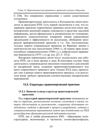 Глава 13. Правотворческая практика в правовой системе общества
247
С. 320]. Это совершенно справедливо с одним существенным
уточнением.
Правовнедренческая деятельность в большинстве своем нахо-
дится за пределами ПТП. Суть первой заключается в том, что со-
держание принятых нормативных правовых актов (или иных пра-
вотворческих решений) широко освещается в средствах массовой
информации, дается официальное и доктринальное их толкование,
проводятся социологические измерения знания нормативных
предписаний и эффективности их реализации, обобщения мате-
риалов правореализующей практики и т.п. Так, послезаконода-
тельные опросы сопровождали принятые во Франции законы о
попечительстве над малолетними (1964 г.), об охране прав недее-
способных совершеннолетних (1968 г.), о добровольном прерыва-
нии беременности (1975 г.) и др. (см. [23. С. 321]).
Внедрение нормативных актов могут осуществлять как субъ-
екты ПТП, так и иные органы и лица. В некоторых случаях такая
деятельность сопровождается внесением изменений и дополнений
во внедряемый закон, изданием правоконкретизирующего или
иного нормативного правового акта. Однако ПТД здесь происхо-
дит уже в рамках нового правотворческого процесса, а ее резуль-
таты вновь требуют проведения соответствующих внедренческих
мероприятий.
13.2. Структуры правотворческой практики
13.2.1. Понятие и виды структур правотворческой
практики
Под структурой правотворческой практики понимается та-
кое ее строение, расположение основных элементов и связей, ко-
торое обеспечивает ее целостность, сохранение объективно не-
обходимых свойств и функций в процессе разработки, издания и
совершенствования нормативных актов при воздействии на ПТД
разнообразных факторов реальной действительности.
ПТП, как и любая разновидность ЮП, – образование поли-
структурное, включающее, в частности, логико-философскую,
Copyright ОАО «ЦКБ «БИБКОМ» & ООО «Aгентство Kнига-Cервис»
 