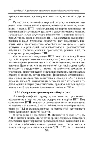 Раздел IV. Юридическая практика в правовой системе общества
248
пространственную, временную, стохастическую и иные структу-
ры.
Рассмотрение логико-философской структуры позволяет от-
разить взаимосвязи частей и целого, элементов и системы, содер-
жания и формы ПТП. Именно данные категории раскрывают ее
строение как относительно цельного и самостоятельного явления.
Пространственная структура проявляется в наличии разнооб-
разных типов, видов и подвидов ПТП, одновременно функциони-
рующих в ПСО. Временная структура дает возможность рас-
крыть этапы правотворчества, обособленные во времени и раз-
вернутые в определенной последовательности правотворческие
действия и операции, стадии и производства, режимы и пр., то
есть процессуальную форму ПТП.
Стохастическая структура ПТП позволяет в каждой кон-
кретной ситуации выявить стационарные (постоянные и т.п.) и
нестационарные (переменные и т.п.) ее компоненты, связи и от-
ношения. Дело в том, что выполнение той или иной задачи требу-
ет какого-то определенного “набора” ее элементов: субъектов и
участников, правотворческих действий и операций, используемых
средств и способов, затрат времени, финансовых, организацион-
ных и иных ресурсов. Так, подготовка и издание в 1995 г. в новой
редакции закона “О вынужденных переселенцах” потребовали го-
раздо меньших затрат (экономических, организационных, юриди-
ческих и т.п.), чем издание аналогичного закона в 1993 г.
13.2.2. Содержание правотворческой практики
Логико-философская структура, как известно, предполагает
исследование в первую очередь содержания и формы ПТП. Под
содержанием ПТП понимается совокупность всех составляющих
ее свойств и элементов. В самом общем плане ее содержание со-
стоит из ПТД и складывающегося на основе этой деятельности
опыта (социально-правовой памяти).
В науке вопрос о содержании ПТД решается по-разному. Так,
А.В. Мицкевич пишет, что “с точки зрения социально-классового
содержания правотворчество представляет собой возведение в за-
кон, то есть общеобязательные правила, воли господствующего
класса или народа, стоящего у власти” [21. С. 29]. А.С. Пиголкин
Copyright ОАО «ЦКБ «БИБКОМ» & ООО «Aгентство Kнига-Cервис»
 