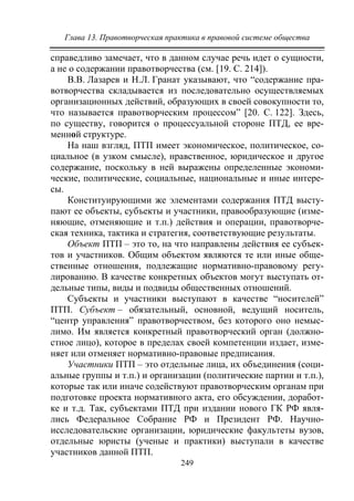 Глава 13. Правотворческая практика в правовой системе общества
249
справедливо замечает, что в данном случае речь идет о сущности,
а не о содержании правотворчества (см. [19. С. 214]).
В.В. Лазарев и Н.Л. Гранат указывают, что “содержание пра-
вотворчества складывается из последовательно осуществляемых
организационных действий, образующих в своей совокупности то,
что называется правотворческим процессом” [20. С. 122]. Здесь,
по существу, говорится о процессуальной стороне ПТД, ее вре-
менной структуре.
На наш взгляд, ПТП имеет экономическое, политическое, со-
циальное (в узком смысле), нравственное, юридическое и другое
содержание, поскольку в ней выражены определенные экономи-
ческие, политические, социальные, национальные и иные интере-
сы.
Конституирующими же элементами содержания ПТД высту-
пают ее объекты, субъекты и участники, правообразующие (изме-
няющие, отменяющие и т.п.) действия и операции, правотворче-
ская техника, тактика и стратегия, соответствующие результаты.
Объект ПТП – это то, на что направлены действия ее субъек-
тов и участников. Общим объектом являются те или иные обще-
ственные отношения, подлежащие нормативно-правовому регу-
лированию. В качестве конкретных объектов могут выступать от-
дельные типы, виды и подвиды общественных отношений.
Субъекты и участники выступают в качестве “носителей”
ПТП. Субъект – обязательный, основной, ведущий носитель,
“центр управления” правотворчеством, без которого оно немыс-
лимо. Им является конкретный правотворческий орган (должно-
стное лицо), которое в пределах своей компетенции издает, изме-
няет или отменяет нормативно-правовые предписания.
Участники ПТП – это отдельные лица, их объединения (соци-
альные группы и т.п.) и организации (политические партии и т.п.),
которые так или иначе содействуют правотворческим органам при
подготовке проекта нормативного акта, его обсуждении, доработ-
ке и т.д. Так, субъектами ПТД при издании нового ГК РФ явля-
лись Федеральное Собрание РФ и Президент РФ. Научно-
исследовательские организации, юридические факультеты вузов,
отдельные юристы (ученые и практики) выступали в качестве
участников данной ПТП.
Copyright ОАО «ЦКБ «БИБКОМ» & ООО «Aгентство Kнига-Cервис»
 