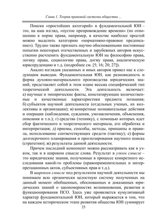 Глава 1. Теория правовой системы общества ...
25
Поиски «простейших категорий» в фундаментальной ЮН –
это, на наш взгляд, «пустое препровождение времени» (по отно-
шению к норме права, например, в качестве наиболее простой
можно выделить категорию «нормативно-правовое предписа-
ние»). Трудно также признать научно обоснованными постоянные
попытки некоторых отечественных и зарубежных авторов искус-
ственно расчленить фундаментальную ЮН на философию права,
логику права, социологию права, догму права, аналитическую
юриспруденцию и т.д. (подробнее см. [5; 16; 20; 27]).
Анализ взглядов указанных и иных авторов привел нас к сле-
дующим выводам. Фундаментальная ЮН, как разновидность и
форма духовно-материального производства юридических зна-
ний, представляет собой в этом плане весьма специфический тип
теоретической деятельности. Эта деятельность включает:
а) научные и эмпирические факты, констатирующие количествен-
ные и качественные характеристики предмета познания;
б) субъектов научной деятельности (отдельных ученых, их кол-
лективы и организации); в) конкретные познавательные действия
и операции (наблюдения, суждения, умозаключения, объяснения,
описания и т.п.); г) средства (технику), с помощью которых идет
сбор фактического и теоретического материала, его обработка и
интерпретация; д) приемы, способы, методы, принципы и прави-
ла, использование соответствующих средств (тактику); е) формы
долгосрочного планирования и прогнозирования научного поиска
(стратегию); ж) результаты данной деятельности.
Причем последний компонент можно рассматривать как в уз-
ком, так и в широком смысле слова. Результат в узком смысле –
это юридические знания, полученные в процессе конкретного ис-
следования какой-то проблемы (правоприменительных и интер-
претационных актов, субъективных прав и т.д.).
В широком смысле под результатом научной деятельности мы
понимаем всю органически целостную систему полученных на
данный момент обобщенных, обоснованных и доказанных юри-
дических знаний о закономерностях возникновения, развития и
функционирования ПСО. Здесь уже проявляется кумулятивный
характер фундаментальной ЮН, который выражается в том, что
на каждом историческом этапе развития общества ЮН суммирует
Copyright ОАО «ЦКБ «БИБКОМ» & ООО «Aгентство Kнига-Cервис»
 