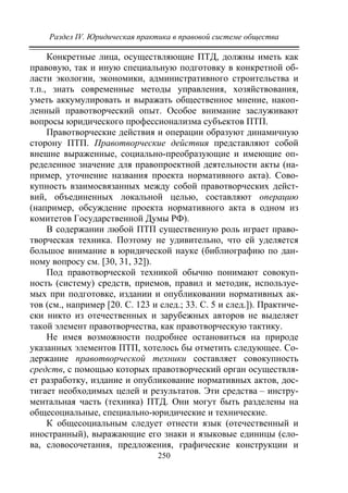 Раздел IV. Юридическая практика в правовой системе общества
250
Конкретные лица, осуществляющие ПТД, должны иметь как
правовую, так и иную специальную подготовку в конкретной об-
ласти экологии, экономики, административного строительства и
т.п., знать современные методы управления, хозяйствования,
уметь аккумулировать и выражать общественное мнение, накоп-
ленный правотворческий опыт. Особое внимание заслуживают
вопросы юридического профессионализма субъектов ПТП.
Правотворческие действия и операции образуют динамичную
сторону ПТП. Правотворческие действия представляют собой
внешне выраженные, социально-преобразующие и имеющие оп-
ределенное значение для правопроектной деятельности акты (на-
пример, уточнение названия проекта нормативного акта). Сово-
купность взаимосвязанных между собой правотворческих дейст-
вий, объединенных локальной целью, составляют операцию
(например, обсуждение проекта нормативного акта в одном из
комитетов Государственной Думы РФ).
В содержании любой ПТП существенную роль играет право-
творческая техника. Поэтому не удивительно, что ей уделяется
большое внимание в юридической науке (библиографию по дан-
ному вопросу см. [30, 31, 32]).
Под правотворческой техникой обычно понимают совокуп-
ность (систему) средств, приемов, правил и методик, используе-
мых при подготовке, издании и опубликовании нормативных ак-
тов (см., например [20. С. 123 и след.; 33. С. 5 и след.]). Практиче-
ски никто из отечественных и зарубежных авторов не выделяет
такой элемент правотворчества, как правотворческую тактику.
Не имея возможности подробнее остановиться на природе
указанных элементов ПТП, хотелось бы отметить следующее. Со-
держание правотворческой техники составляет совокупность
средств, с помощью которых правотворческий орган осуществля-
ет разработку, издание и опубликование нормативных актов, дос-
тигает необходимых целей и результатов. Эти средства – инстру-
ментальная часть (техника) ПТД. Они могут быть разделены на
общесоциальные, специально-юридические и технические.
К общесоциальным следует отнести язык (отечественный и
иностранный), выражающие его знаки и языковые единицы (сло-
ва, словосочетания, предложения, графические конструкции и
Copyright ОАО «ЦКБ «БИБКОМ» & ООО «Aгентство Kнига-Cервис»
 