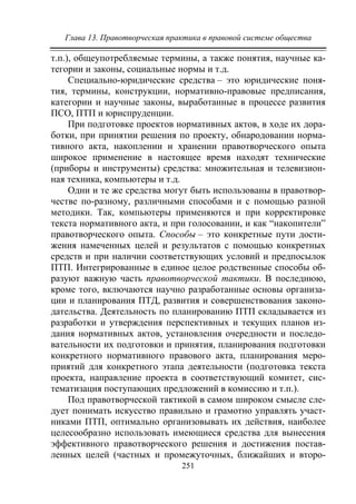 Глава 13. Правотворческая практика в правовой системе общества
251
т.п.), общеупотребляемые термины, а также понятия, научные ка-
тегории и законы, социальные нормы и т.д.
Специально-юридические средства – это юридические поня-
тия, термины, конструкции, нормативно-правовые предписания,
категории и научные законы, выработанные в процессе развития
ПСО, ПТП и юриспруденции.
При подготовке проектов нормативных актов, в ходе их дора-
ботки, при принятии решения по проекту, обнародовании норма-
тивного акта, накоплении и хранении правотворческого опыта
широкое применение в настоящее время находят технические
(приборы и инструменты) средства: множительная и телевизион-
ная техника, компьютеры и т.д.
Одни и те же средства могут быть использованы в правотвор-
честве по-разному, различными способами и с помощью разной
методики. Так, компьютеры применяются и при корректировке
текста нормативного акта, и при голосовании, и как “накопители”
правотворческого опыта. Способы – это конкретные пути дости-
жения намеченных целей и результатов с помощью конкретных
средств и при наличии соответствующих условий и предпосылок
ПТП. Интегрированные в единое целое родственные способы об-
разуют важную часть правотворческой тактики. В последнюю,
кроме того, включаются научно разработанные основы организа-
ции и планирования ПТД, развития и совершенствования законо-
дательства. Деятельность по планированию ПТП складывается из
разработки и утверждения перспективных и текущих планов из-
дания нормативных актов, установления очередности и последо-
вательности их подготовки и принятия, планирования подготовки
конкретного нормативного правового акта, планирования меро-
приятий для конкретного этапа деятельности (подготовка текста
проекта, направление проекта в соответствующий комитет, сис-
тематизация поступающих предложений в комиссию и т.п.).
Под правотворческой тактикой в самом широком смысле сле-
дует понимать искусство правильно и грамотно управлять участ-
никами ПТП, оптимально организовывать их действия, наиболее
целесообразно использовать имеющиеся средства для вынесения
эффективного правотворческого решения и достижения постав-
ленных целей (частных и промежуточных, ближайших и второ-
Copyright ОАО «ЦКБ «БИБКОМ» & ООО «Aгентство Kнига-Cервис»
 