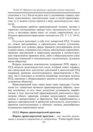 Раздел IV. Юридическая практика в правовой системе общества
252
степенных и т.п.). Когда же речь идет о достижении главных, наи-
более существенных, окончательных задач и целей правотворче-
ства, то в данном случае имеется в виду правотворческая стра-
тегия.
Исследование проблем правотворческой техники, тактики и
стратегии, составляющих важную часть правотворческой техно-
логии, в настоящее время имеет не только теоретическое, но и
большое практически-прикладное значение (см. [32. Т. 1. С. 24-31;
127]).
Результат воплощает в себе итог конкретной ПТД. Условно
его можно рассматривать в юридическом аспекте (уточнение,
расширение или сужение сферы правового регулирования путем
издания новых, изменения или отмены действующих нормативно-
правовых предписаний и закрепление решения в соответствую-
щем нормативном правовом акте), либо в общесоциальном плане
(внесение изменений в экономическую, политическую, духовную
жизнь общества).
Вторым основным компонентом содержания ПТП наряду с
ПТД является правотворческий опыт, который может отражать
как совокупный итог достаточно длительной и многолетней ПТД
(например, развития конституционного правотворчества в Рос-
сии), так и отдельные ее моменты (например, некоторые аспекты
ПТД, связанные с обнародованием законов в постсоветский пери-
од развития общества).
Правотворческий опыт также имеет свою структуру. Состав-
ными его элементами являются правотворческие образцы, типо-
вые положения, то есть такие достаточно устоявшиеся, вырабо-
танные в ходе многолетней правотворческой деятельности пред-
писания общего характера, которые аккумулируют социально-
ценные и прогрессивные ее фрагменты. Они вырабатываются в
процессе предпроектной и проектной деятельности, подготовки и
принятия конституционных и обычных законов, разнообразных
подзаконных нормативных актов.
13.2.3. Формы правотворческой практики
Формы правотворческой практики – это способы органи-
зации и внешнего выражения ее содержания. “Forma legalis forma
Copyright ОАО «ЦКБ «БИБКОМ» & ООО «Aгентство Kнига-Cервис»
 