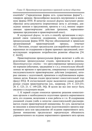 Глава 13. Правотворческая практика в правовой системе общества
253
essentialis” (“юридическая форма есть существенная форма”), –
говорили древние. Целесообразно выделять внутреннюю и внеш-
нюю формы ПТП. В качестве внешней формы выступают разно-
образные акты-документы (нормативные акты и договоры, док-
ладные записки и предложения, проекты и т.п.), внешне закреп-
ляющие правотворческие действия (решения, нормативно-
правовые предписания и правотворческий опыт).
К внутренней форме, то есть к способу организации и внут-
ренней связи элементов содержания, относится процедурно-
процессуальная форма ПТП. Научно обоснованный и правильно
организованный правотворческий процесс, отмечает
А.С. Пиголкин, создает предпосылки для выработки наиболее со-
вершенных по содержанию и форме правовых предписаний, соот-
ветствующих назревшим потребностям развития общества [34.
С. 84-85].
Правотворческая процессуальная форма включает в себя оп-
ределенные процессуальные стадии, производства и режимы.
Правотворческие стадии – это урегулированные процессуальны-
ми нормами (обычаями, традициями и т.п.), относительно обособ-
ленные во времени и пространстве, совершаемые в определенной
последовательности правотворческие действия (операции), кото-
рые связаны с подготовкой, принятием и опубликованием норма-
тивных актов. Каждая стадия представляет самостоятельный этап
(фазу) ПТД. В отечественной науке выделяются самые разнооб-
разные стадии правотворчества (см., например, [19. С. 223-231;
20. С. 123; 21. С. 149-228; 34]). В целом же все они могут быть
сведены к следующим видам.
1. К первой стадии относится принятие решения компетент-
ным органом о необходимости подготовки проекта нормативного
акта, его издания, включения в план работы и т.п. В содержании
указанной стадии (либо в качестве самостоятельной) рассматри-
вается стадия правотворческой инициативы. Ее суть заключается
во внесении в компетентный орган подготовленного проекта нор-
мативного акта или предложения об издании нормативного акта.
Данная инициатива предполагает юридическую обязанность
управомоченного на издание нормативного правового акта органа
Copyright ОАО «ЦКБ «БИБКОМ» & ООО «Aгентство Kнига-Cервис»
 