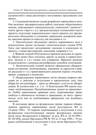 Раздел IV. Юридическая практика в правовой системе общества
254
(должностного лица) рассмотреть поступившее предложение или
проект.
2. Следующей является стадия разработки нормативного акта.
Она включает предварительную работу (изучение общественного
мнения, действующего законодательства, социальной “данности”,
опыта других стран и т.д.), предшествующую составлению текста
проекта; подготовку первоначального текста проекта; его предва-
рительное обсуждение и уточнение; проведение экспертной оцен-
ки, внесение проекта в повестку дня заседания и т.п.
3. Окончательное обсуждение проекта нормативного акта в
компетентном органе составляет самостоятельную стадию ПТП.
Здесь уже происходит заслушивание докладов и содокладов по
проекту, а также предложений, замечаний, поправок и т.п.
4. Важной стадией ПТД является принятие решения по проек-
ту. Проект может быть отклонен, принят за основу в первом (вто-
ром, третьем и т.п.) чтении или утвержден. Принятие решения
осуществляется с помощью разнообразных способов голосования.
5. Заключительной стадией является официальное обнародо-
вание (оглашение, опубликование, доведение до адресатов в фор-
ме рассылки и т.п.) правотворческого решения (проект отклонен,
принят, утвержден и подписан).
С обнародованием нормативных актов связаны вопросы вве-
дения их в действие и вступления в юридическую силу (non
obligat lex nisi promulgata – закон не обязывает, если он не обнаро-
дован). В соответствии с п. 3 ст. 15 Конституции РФ законы под-
лежат опубликованию. Неопубликованные законы не применяют-
ся. Любые нормативные правовые акты, затрагивающие права,
свободы и обязанности человека и гражданина, не могут приме-
няться, если они не опубликованы официально для всеобщего
сведения.
В настоящее время на федеральном уровне порядок обнаро-
дования принятых нормативных актов регулируется ФЗ от
14 июня 1994 г. “О порядке опубликования и вступления в силу
федеральных конституционных законов, федеральных законов,
актов палат Федерального Собрания” (в ред. ФЗ от 22.10.1999 г.
№ 185-ФЗ), указом Президента РФ № 763 от 23 мая 1996 г. “О по-
рядке опубликования и вступления в силу актов Президента Рос-
Copyright ОАО «ЦКБ «БИБКОМ» & ООО «Aгентство Kнига-Cервис»
 