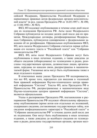 Глава 13. Правотворческая практика в правовой системе общества
255
сийской Федерации, Правительства Российской Федерации и
нормативных правовых актов федеральных органов исполнитель-
ной власти” (в ред. указов Президента РФ от 16.05.1997 г. № 490,
от 13.08.1998 г. № 963).
ФКЗ, ФЗ подлежат опубликованию в течение семи дней после
дня их подписания Президентом РФ. Акты палат Федерального
Собрания публикуются не позднее десяти дней после дня их при-
нятия. Международные договоры, ратифицированные Федераль-
ным Собранием, публикуются одновременно с федеральными за-
конами об их ратификации. Официальным опубликованием ФКЗ,
ФЗ, акта палаты Федерального Собрания считается первая публи-
кация его полного текста в “Российской газете” или “Собрании
законодательства РФ”.
ФКЗ, ФЗ, акты палат Федерального Собрания могут быть
опубликованы в иных печатных изданиях, а также доведены до
общего сведения (обнародованы) по телевидению и радио, разо-
сланы государственным органам, должностным лицам, организа-
циям, переданы по каналам связи, распространены в машиночи-
таемой форме. Указанные акты могут быть опубликованы также в
виде отдельного издания.
В отмеченных выше указах Президента РФ подчеркивается,
что все ФЗ, кроме того, передаются для внесения в эталонный
банк правовой информации Научно-технического центра право-
вой информации “Система”. Тексты ФЗ, акты Президента РФ и
Правительства РФ, распространяемые в машиночитаемом виде
Научно-техническим центром правовой информации “Система”,
являются официальными.
Указы и распоряжения Президента РФ, постановления и рас-
поряжения Правительства РФ подлежат обязательному официаль-
ному опубликованию (кроме актов или отдельных их положений,
содержащих сведения, составляющие государственную тайну, или
сведения конфиденциального характера) в “Российской газете” и
“Собрании законодательства РФ” в течение десяти дней после дня
их подписания. Они могут быть опубликованы в иных печатных
изданиях, а также доведены до всеобщего сведения по телевиде-
нию и радио, разосланы государственным органам, органам мест-
Copyright ОАО «ЦКБ «БИБКОМ» & ООО «Aгентство Kнига-Cервис»
 