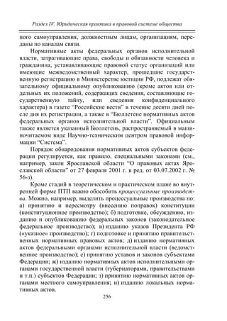 Раздел IV. Юридическая практика в правовой системе общества
256
ного самоуправления, должностным лицам, организациям, пере-
даны по каналам связи.
Нормативные акты федеральных органов исполнительной
власти, затрагивающие права, свободы и обязанности человека и
гражданина, устанавливающие правовой статус организаций или
имеющие межведомственный характер, прошедшие государст-
венную регистрацию в Министерстве юстиции РФ, подлежат обя-
зательному официальному опубликованию (кроме актов или от-
дельных их положений, содержащих сведения, составляющие го-
сударственную тайну, или сведения конфиденциального
характера) в газете “Российские вести” в течение десяти дней по-
сле дня их регистрации, а также в “Бюллетене нормативных актов
федеральных органов исполнительной власти”. Официальным
также является указанный Бюллетень, распространяемый в маши-
ночитаемом виде Научно-техническим центром правовой инфор-
мации “Система”.
Порядок обнародования нормативных актов субъектов феде-
рации регулируется, как правило, специальными законами (см.,
например, закон Ярославской области “О правовых актах Яро-
славской области” от 27 февраля 2001 г. в ред. от 03.07.2002 г. №
56-з).
Кроме стадий в теоретическом и практическом плане во внут-
ренней форме ПТП важно обособить процессуальные производст-
ва. Можно, например, выделить процессуальные производства по:
а) принятию и пересмотру (внесению поправок) конституции
(конституционное производство); б) подготовке, обсуждению, из-
данию и опубликованию федеральных законов (законодательное
федеральное производство); в) изданию указов Президента РФ
(«указное» производство); г) подготовке и принятию правительст-
венных нормативных правовых актов; д) изданию нормативных
актов федеральными органами исполнительной власти (ведомст-
венное производство); е) принятию уставов и законов субъектами
Федерации; ж) изданию нормативных актов исполнительными ор-
ганами государственной власти (губернаторами, правительствами
и т.п.) субъектов Федерации; з) принятию нормативных актов ор-
ганами местного самоуправления; и) изданию локальных норма-
тивных актов.
Copyright ОАО «ЦКБ «БИБКОМ» & ООО «Aгентство Kнига-Cервис»
 
