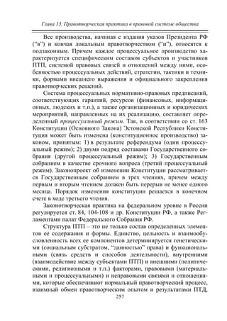 Глава 13. Правотворческая практика в правовой системе общества
257
Все производства, начиная с издания указов Президента РФ
(“в”) и кончая локальным правотворчеством (“и”), относятся к
подзаконным. Причем каждое процессуальное производство ха-
рактеризуется специфическим составом субъектов и участников
ПТП, системой правовых связей и отношений между ними, осо-
бенностью процессуальных действий, стратегии, тактики и техни-
ки, формами внешнего выражения и официального закрепления
правотворческих решений.
Система процессуальных нормативно-правовых предписаний,
соответствующих гарантий, ресурсов (финансовых, информаци-
онных, людских и т.п.), а также организационных и юридических
мероприятий, направленных на их реализацию, составляет опре-
деленный процессуальный режим. Так, в соответствии со ст. 163
Конституции (Основного Закона) Эстонской Республики Консти-
туция может быть изменена (конституционное производство) за-
коном, принятым: 1) в результате референдума (один процессу-
альный режим); 2) двумя подряд составами Государственного со-
брания (другой процессуальный режим); 3) Государственным
собранием в качестве срочного вопроса (третий процессуальный
режим). Законопроект об изменении Конституции рассматривает-
ся Государственным собранием в трех чтениях, причем между
первым и вторым чтением должен быть перерыв не менее одного
месяца. Порядок изменения конституции решается в конечном
счете в ходе третьего чтения.
Законотворческая практика на федеральном уровне в России
регулируется ст. 84, 104-108 и др. Конституции РФ, а также Рег-
ламентами палат Федерального Собрания РФ.
Структура ПТП – это не только состав определенных элемен-
тов ее содержания и формы. Единство, цельность и взаимообу-
словленность всех ее компонентов детерминируется генетически-
ми (социальным субстратом, “данностью” права) и функциональ-
ными (связь средств и способов деятельности), внутренними
(взаимодействие между субъектами ПТП) и внешними (политиче-
скими, религиозными и т.п.) факторами, правовыми (материаль-
ными и процессуальными) и неправовыми связями и отношения-
ми, которые обеспечивают нормальный правотворческий процесс,
взаимный обмен правотворческим опытом и результатами ПТД,
Copyright ОАО «ЦКБ «БИБКОМ» & ООО «Aгентство Kнига-Cервис»
 