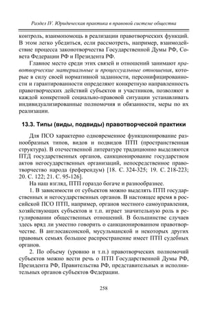 Раздел IV. Юридическая практика в правовой системе общества
258
контроль, взаимопомощь в реализации правотворческих функций.
В этом легко убедиться, если рассмотреть, например, взаимодей-
ствие процесса законотворчества Государственной Думы РФ, Со-
вета Федерации РФ и Президента РФ.
Главное место среди этих связей и отношений занимают пра-
вотворческие материальные и процессуальные отношения, кото-
рые в силу своей нормативной заданности, персонифицированно-
сти и гарантированности определяют конкретную направленность
правотворческих действий субъектов и участников, позволяют в
каждой конкретной социально-правовой ситуации устанавливать
индивидуализированные полномочия и обязанности, меры по их
реализации.
13.3. Типы (виды, подвиды) правотворческой практики
Для ПСО характерно одновременное функционирование раз-
нообразных типов, видов и подвидов ПТП (пространственная
структура). В отечественной литературе традиционно выделяются
ПТД государственных органов, санкционирование государством
актов негосударственных организаций, непосредственное право-
творчество народа (референдум) [18. С. 324-325; 19. С. 218-223;
20. С. 122; 21. С. 95-126].
На наш взгляд, ПТП гораздо богаче и разнообразнее.
1. В зависимости от субъектов можно выделять ПТП государ-
ственных и негосударственных органов. В настоящее время в рос-
сийской ПСО ПТП, например, органов местного самоуправления,
хозяйствующих субъектов и т.п. играет значительную роль в ре-
гулировании общественных отношений. В большинстве случаев
здесь вряд ли уместно говорить о санкционированном правотвор-
честве. В англосаксонской, мусульманской и некоторых других
правовых семьях большое распространение имеет ПТП судебных
органов.
2. По объему (уровню и т.п.) правотворческих полномочий
субъектов можно вести речь о ПТП Государственной Думы РФ,
Президента РФ, Правительства РФ, представительных и исполни-
тельных органов субъектов Федерации.
Copyright ОАО «ЦКБ «БИБКОМ» & ООО «Aгентство Kнига-Cервис»
 
