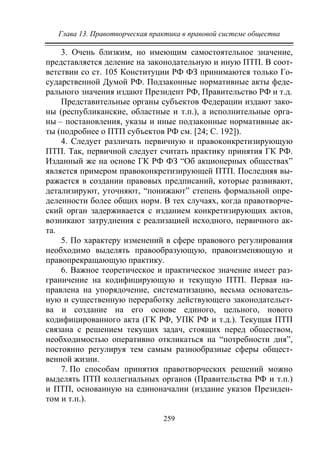 Глава 13. Правотворческая практика в правовой системе общества
259
3. Очень близким, но имеющим самостоятельное значение,
представляется деление на законодательную и иную ПТП. В соот-
ветствии со ст. 105 Конституции РФ ФЗ принимаются только Го-
сударственной Думой РФ. Подзаконные нормативные акты феде-
рального значения издают Президент РФ, Правительство РФ и т.д.
Представительные органы субъектов Федерации издают зако-
ны (республиканские, областные и т.п.), а исполнительные орга-
ны – постановления, указы и иные подзаконные нормативные ак-
ты (подробнее о ПТП субъектов РФ см. [24; С. 192]).
4. Следует различать первичную и правоконкретизирующую
ПТП. Так, первичной следует считать практику принятия ГК РФ.
Изданный же на основе ГК РФ ФЗ “Об акционерных обществах”
является примером правоконкретизирующей ПТП. Последняя вы-
ражается в создании правовых предписаний, которые развивают,
детализируют, уточняют, “понижают” степень формальной опре-
деленности более общих норм. В тех случаях, когда правотворче-
ский орган задерживается с изданием конкретизирующих актов,
возникают затруднения с реализацией исходного, первичного ак-
та.
5. По характеру изменений в сфере правового регулирования
необходимо выделять правообразующую, правоизменяющую и
правопрекращающую практику.
6. Важное теоретическое и практическое значение имеет раз-
граничение на кодифицирующую и текущую ПТП. Первая на-
правлена на упорядочение, систематизацию, весьма основатель-
ную и существенную переработку действующего законодательст-
ва и создание на его основе единого, цельного, нового
кодифицированного акта (ГК РФ, УПК РФ и т.д.). Текущая ПТП
связана с решением текущих задач, стоящих перед обществом,
необходимостью оперативно откликаться на “потребности дня”,
постоянно регулируя тем самым разнообразные сферы общест-
венной жизни.
7. По способам принятия правотворческих решений можно
выделять ПТП коллегиальных органов (Правительства РФ и т.п.)
и ПТП, основанную на единоначалии (издание указов Президен-
том и т.п.).
Copyright ОАО «ЦКБ «БИБКОМ» & ООО «Aгентство Kнига-Cервис»
 