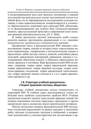 Раздел I. Введение в теорию правовой системы общества
26
в концентрированном виде свои прошлые достижения, и каждый
полученный научный результат входит неотъемлемой частью в ее
общий фонд; он не перечеркивается последующими успехами по-
знания, а лишь переосмысливается, конкретизируется и уточняет-
ся. Преемственность затрагивает всю структуру ЮН, обеспечива-
ет ее функционирование как особого вида «социально-правовой
памяти», кристаллизующей прошлый и современный опыт позна-
ния правовой действительности (см. [33. С. 404]).
В любых результатах научной деятельности особо следует
выделять выводы, предложения, рекомендации и т.п., имеющие
теоретическое, практическое и дидактическое значение.
Центральное место в фундаментальной ЮН занимают соот-
ветствующие теории, каждая из которых имеет определенные на-
учно-теоретические, эмпирические и методологические основы и
представляет собой систему гипотез, понятий, понятийных рядов,
категорий, юридических конструкций, принципов, законов и т.п.,
позволяющих объективно описать и объяснить определенные яв-
ления, процессы и состояния. Ядро фундаментальной ЮН состав-
ляют, например, теория права, теория юридической практики,
теория правосознания, теория правовой культуры, теория соци-
ально-правовых отклонений, теория юридической ответственно-
сти, теория правовой защиты (личности и т.п.), теория юридиче-
ского прогресса и др.
1.6. Структура учебной дисциплины
«Теория правовой системы общества»
Структуру учебной дисциплины нельзя отождествлять со
структурой ЮН. В учебном курсе рассматривается только не-
большая часть наиболее существенных проблем ПСО. Учебная
дисциплина позволяет уяснить лишь основы правовых знаний, без
которых невозможно изучение отраслевых, прикладных и других
юридических наук и дисциплин, анализ практического материала.
Многие актуальные вопросы фундаментальной ЮН исследу-
ются студентами (курсантами) на уровне курсовых и дипломных
работ, научных студенческих докладов и сообщений, а аспиран-
тами (адъюнктами) и учеными-юристами (их коллективами и ор-
Copyright ОАО «ЦКБ «БИБКОМ» & ООО «Aгентство Kнига-Cервис»
 