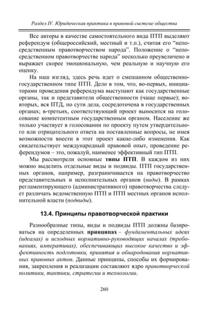Раздел IV. Юридическая практика в правовой системе общества
260
Все авторы в качестве самостоятельного вида ПТП выделяют
референдум (общероссийский, местный и т.п.), считая его “непо-
средственным правотворчеством народа”. Положение о “непо-
средственном правотворчестве народа” несколько преувеличено и
выражает скорее эмоциональную, чем реальную и научную его
оценку.
На наш взгляд, здесь речь идет о смешанном общественно-
государственном типе ПТП. Дело в том, что, во-первых, инициа-
торами проведения референдума выступают как государственные
органы, так и представители общественности (чаще первые); во-
вторых, вся ПТД, по сути дела, сосредоточена в государственных
органах; в-третьих, соответствующий проект выносится на голо-
сование компетентным государственным органом. Население же
только участвует в голосовании по проекту путем утвердительно-
го или отрицательного ответа на поставленные вопросы, не имея
возможности внести в этот проект какие-либо изменения. Как
свидетельствует международный правовой опыт, проведение ре-
ферендумов – это, пожалуй, наименее эффективный тип ПТП.
Мы рассмотрели основные типы ПТП. В каждом из них
можно выделить отдельные виды и подвиды. ПТП государствен-
ных органов, например, разграничивается на правотворчество
представительных и исполнительных органов (виды). В рамках
регламентирующего (административного) правотворчества следу-
ет различать ведомственную ПТП и ПТП местных органов испол-
нительной власти (подвиды).
13.4. Принципы правотворческой практики
Разнообразные типы, виды и подвиды ПТП должны базиро-
ваться на определенных принципах – фундаментальных идеях
(идеалах) и исходных нормативно-руководящих началах (требо-
ваниях, императивах), обеспечивающих высокое качество и эф-
фективность подготовки, принятия и обнародования норматив-
ных правовых актов. Данные принципы, способы их формирова-
ния, закрепления и реализации составляют ядро правотворческой
политики, тактики, стратегии и технологии.
Copyright ОАО «ЦКБ «БИБКОМ» & ООО «Aгентство Kнига-Cервис»
 