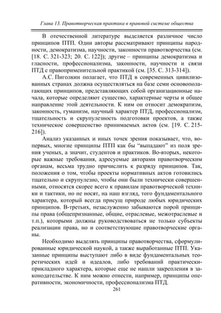 Глава 13. Правотворческая практика в правовой системе общества
261
В отечественной литературе выделяется различное число
принципов ПТП. Одни авторы рассматривают принципы народ-
ности, демократизма, научности, законности правотворчества (см.
[18. С. 321-323; 20. С. 122]); другие – принципы демократизма и
гласности, профессионализма, законности, научности и связи
ПТД с правоприменительной практикой (см. [35. С. 313-314]).
А.С. Пиголкин полагает, что ПТД в современных цивилизо-
ванных странах должна осуществляться на базе семи основопола-
гающих принципов, представляющих собой организационные на-
чала, которые определяют существо, характерные черты и общее
направление этой деятельности. К ним он относит демократизм,
законность, гуманизм, научный характер ПТД, профессионализм,
тщательность и скрупулезность подготовки проектов, а также
техническое совершенство принимаемых актов (см. [19. С. 215-
216]).
Анализ указанных и иных точек зрения показывает, что, во-
первых, многие принципы ПТП как бы “выпадают” из поля зре-
ния ученых, а значит, студентов и практиков. Во-вторых, некото-
рые важные требования, адресуемые авторами правотворческим
органам, весьма трудно причислить к разряду принципов. Так,
положения о том, чтобы проекты нормативных актов готовились
тщательно и скрупулезно, чтобы они были технически совершен-
ными, относятся скорее всего к правилам правотворческой техни-
ки и тактики, но не носят, на наш взгляд, того фундаментального
характера, который всегда присущ природе любых юридических
принципов. В-третьих, незаслуженно забываются порой принци-
пы права (общепризнанные, общие, отраслевые, межотраслевые и
т.п.), которыми должны руководствоваться не только субъекты
реализации права, но и соответствующие правотворческие орга-
ны.
Необходимо выделять принципы правотворчества, сформули-
рованные юридической наукой, а также выработанные ПТП. Ука-
занные принципы выступают либо в виде фундаментальных тео-
ретических идей и идеалов, либо требований практически-
прикладного характера, которые еще не нашли закрепления в за-
конодательстве. К ним можно отнести, например, принципы опе-
ративности, экономичности, профессионализма ПТД.
Copyright ОАО «ЦКБ «БИБКОМ» & ООО «Aгентство Kнига-Cервис»
 