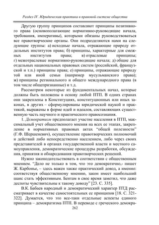 Раздел IV. Юридическая практика в правовой системе общества
262
Другую группу принципов составляют принципы позитивно-
го права (основополагающие нормативно-руководящие начала,
требования, императивы), которыми обязаны руководствоваться
все правотворческие органы. Они подразделяются нами на сле-
дующие группы: а) исходные начала, отражающие природу от-
дельных институтов права; б) принципы, характерные для смеж-
ных институтов права; в) отраслевые принципы;
г) межотраслевые нормативно-руководящие начала; д) общие для
отдельных национальных правовых систем (российской, француз-
ской и т.п.) принципы права; е) принципы, отражающие природу
той или иной семьи (например мусульманского права);
ж) принципы регионального и общего международного права (в
том числе общепризнанные) и т.д.
Рассмотрим некоторые из фундаментальных начал, которые
должны быть положены в основу любой ПТП. В одних странах
они закреплены в Конституциях, конституционных или иных за-
конах, в других – сформулированы юридической наукой и прак-
тикой, выражены в форме идей и идеалов, составляющих сущест-
венную часть научного и практического правосознания.
1. Демократизм предполагает участие населения в ПТП, мак-
симальный учет общественного мнения на всех ее этапах, закреп-
ление в нормативных правовых актах “общей полезности”
(Г.Ф. Шершеневич), осуществление правотворческих полномочий
и действий либо непосредственно населением, либо через своих
представителей в органах государственной власти и местного са-
моуправления, демократические процедуры разработки, обсужде-
ния, принятия и обнародования правотворческих решений.
Нужно законодательствовать в соответствии с общественным
мнением. “Дело не только в том, что это демократично,- пишет
Ж. Карбонье, – здесь важен также практический довод, а именно:
соответствуя общественному мнению, закон имеет наибольший
шанс стать эффективным. Бентам в свое время заметил, что даже
деспоты чувствительны к такому доводу” [23. С. 335].
В.К. Бабаев народный и демократический характер ПТД рас-
сматривает в качестве самостоятельных ее принципов [18. С. 321-
322]. Думается, что это все-таки отдельные аспекты единого
принципа – демократизма ПТП. В переводе с греческого демокра-
Copyright ОАО «ЦКБ «БИБКОМ» & ООО «Aгентство Kнига-Cервис»
 