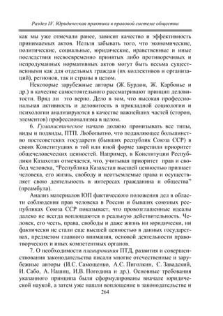 Раздел IV. Юридическая практика в правовой системе общества
264
как мы уже отмечали ранее, зависит качество и эффективность
принимаемых актов. Нельзя забывать того, что экономические,
политические, социальные, юридические, нравственные и иные
последствия несвоевременно принятых либо противоречивых и
непродуманных нормативных актов могут быть весьма сущест-
венными как для отдельных граждан (их коллективов и организа-
ций), регионов, так и страны в целом.
Некоторые зарубежные авторы (Ж. Бурдон, Ж. Карбонье и
др.) в качестве самостоятельного рассматривают принцип делови-
тости. Вряд ли это верно. Дело в том, что высокая профессио-
нальная активность и деловитость в прикладной социологии и
психологии анализируются в качестве важнейших частей (сторон,
элементов) профессионализма в целом.
6. Гуманистическое начало должно пронизывать все типы,
виды и подвиды, ПТП. Любопытно, что подавляющее большинст-
во постсоветских государств (бывших республик Союза ССР) в
своих Конституциях в той или иной форме закрепили приоритет
общечеловеческих ценностей. Например, в Конституции Респуб-
лики Казахстан отмечается, что, учитывая приоритет прав и сво-
бод человека, “Республика Казахстан высшей ценностью признает
человека, его жизнь, свободу и неотъемлемые права и осуществ-
ляет свою деятельность в интересах гражданина и общества”
(преамбула).
Анализ материалов ЮП фактического положения дел в облас-
ти соблюдения прав человека в России и бывших союзных рес-
публиках Союза ССР показывает, что провозглашенные идеалы
далеко не всегда воплощаются в реальную действительность. Че-
ловек, его честь, права, свободы и даже жизнь ни юридически, ни
фактически не стали еще высшей ценностью в данных государст-
вах, предметом главного внимания, основой деятельности право-
творческих и иных компетентных органов.
7. О необходимости планирования ПТД, развития и совершен-
ствования законодательства писали многие отечественные и зару-
бежные авторы (И.С. Самощенко, А.С. Пиголкин, С. Завадский,
И. Сабо, А. Нашиц, И.В. Погодина и др.). Основные требования
указанного принципа были сформулированы вначале юридиче-
ской наукой, а затем уже нашли воплощение в законодательстве и
Copyright ОАО «ЦКБ «БИБКОМ» & ООО «Aгентство Kнига-Cервис»
 