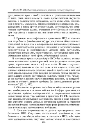 Раздел IV. Юридическая практика в правовой системе общества
266
рует равенство прав и свобод человека и гражданина независимо
от пола, расы, национальности, языка, происхождения, имущест-
венного и должностного положения, места жительства, отноше-
ния к религии, убеждения, принадлежности к общественным объ-
единениям, а также других обстоятельств. Естественно, что отме-
ченные требования должны учитывать все субъекты и участники
при подготовке и издании тех или иных нормативных правовых
актов.
10. Принцип целесообразности пронизывает ПТД от выявле-
ния потребности (необходимости) урегулирования общественных
отношений до принятия и обнародования нормативных правовых
актов. Правотворческие решения (основные и вспомогательные,
промежуточные и окончательные) должны быть разумными,
практически полезными, соответствовать поставленной цели пре-
образования той или иной сферы общественной жизни.
В настоящее время в российскую ПСО без должного осмыс-
ления переносится правотворческий опыт (отдельные институты
права, нормативные акты и т.п.) иных стран. В таких ситуациях
необходимо помнить о том, что даже в тех случаях, когда уже
имеется принципиальное решение какой-то проблемы в той или
иной стране, в рамках этого решения возможны разные варианты.
Законодатель должен обстоятельно подумать также о том, “следу-
ет ли вообще в данном случае принимать решения, не целесооб-
разнее ли оставить данную проблему без законодательной регла-
ментации” [23. С. 332].
11. Объективно назревшие потребности общественного разви-
тия, необходимость изменения той или иной сферы правового ре-
гулирования требуют своевременного и оперативного издания
нормативных актов. Так, задержка с принятием ГК РФ, полноцен-
ных законов, регулирующих деятельность банков и иных финансо-
вых структур, оказала довольно негативное влияние на развитие
экономики России, породила различного рода финансовые махина-
ции и социальную напряженность в обществе.
12. Принцип оперативности не должен противоречить ста-
бильности ПТП. Отсутствие определенной устойчивости, ста-
бильности в российском обществе, в том числе в ПТП, действую-
щем законодательстве, отпугивает отечественных и иностранных
Copyright ОАО «ЦКБ «БИБКОМ» & ООО «Aгентство Kнига-Cервис»
 