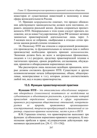 Глава 13. Правотворческая практика в правовой системе общества
267
инвесторов от существенных инвестиций в экономику и иные
сферы жизнедеятельности России.
13. Принцип непрерывности означает, что процесс обновле-
ния действующего законодательства должен идти постоянно, от-
ражать динамизм реальной жизни. Должна сохраняться преемст-
венность ПТП. Ненормальным в этом плане следует признать по-
ложение, когда новая Государственная Дума РФ начинает активно
заниматься правотворческой деятельностью лишь через 3-
5 месяцев после ее избрания, «выбрасывая в отходы» сотни про-
ектов законов разной степени готовности.
14. Поскольку ПТП мы относим к определенной разновидно-
сти производства, то фундаментальным ее началом (как и любого
производства) необходимо признать принцип экономичности.
Экономия должна быть во всем: в материальных (финансовых,
людских и т.п.) ресурсах, средствах правотворческой техники и
тактических приемах, сроках разработки, согласования, обсужде-
ния, принятия и обнародования нормативных актов.
Мы рассмотрели лишь несколько всеобщих принципов, кото-
рые должны составлять фундамент ПТП. Существуют и другие
основополагающие начала (общепризнанные, общие, общеотрас-
левые, межотраслевые и т.п.), которым должен соответствовать
любой тип, вид и подвид правотворчества.
13.5. Функции правотворческой практики
Функции ПТП – это относительно обособленные направле-
ния однородного (гомогенного) позитивного ее воздействия на
субъективную и объективную реальность, в результате которой
происходит определенное изменение в сфере нормативно-
правового регулирования общественных отношений, конкретизи-
руется ее природа, проявляются организационно-
конструктивный, творчески-преобразующий и динамичный ее ха-
рактер, социально-правовое назначение, место и роль в ПСО.
В.М. Горшенев отмечал, что правотворчество выполняет три
функции: а) обновления нормативно-правового материала; б) вос-
полнения пробелов в праве; в) упорядочения действующих нор-
мативных предписаний (см. [36. C. 131-136]).
Copyright ОАО «ЦКБ «БИБКОМ» & ООО «Aгентство Kнига-Cервис»
 