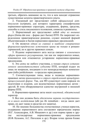 Раздел IV. Юридическая практика в правовой системе общества
270
третьих, обратить внимание на то, что в нем находят отражение
существенные аспекты правотворческого опыта.
2. Указанный акт представляет собой официальный акт-
документ (scriptum), для которого характерны специфические
нормативно-правовые структуры, содержание, формы, средства,
способы и стиль письменного изложения, символы и реквизиты.
3. Нормативный акт представляет собой одну из внешних
форм (forma dat еsse – форма дает бытие) ПТП. Он закрепляет оп-
ределенное правотворческое решение, служит внешней формой
объективизации и бытия нормативно-правовых предписаний.
4. Он является одним из главных и наиболее совершенных
формально-юридических источников права не только в романо-
германской, но и других правовых семьях.
5. Издание нормативного акта всегда связано с изменением
сферы правового регулирования, так как им закрепляются новые,
изменяются или отменяются устаревшие нормативно-правовые
предписания.
6. Это акты не любого участника, а только строго установ-
ленного законодательством субъекта ПТП, который издает их
лишь по вопросам, входящим в его непосредственную компетен-
цию (infra juridictionem – в пределах юрисдикции).
7. Соответствующие типы, виды и подвиды нормативно-
правовых актов принимаются в строго определенной процедурно-
процессуальной форме. Так, для ФЗ существует один порядок их
подготовки и издания, для ведомственных нормативных актов –
другой. В этом обнаруживается единство внутренней и внешней
формы ПТП.
8. Нормативно-правовые акты носят властный, обязательный
характер.
9. Все они должны быть обеспечены мерами государственно-
го и иного воздействия (ubi jus ibi remedium – когда закон дает
право, он дает также и средство его защиты).
10. По мнению большинства отечественных ученых-юристов,
содержание нормативного акта составляют юридические нормы
(Н.Г. Александров, А.В. Мицкевич и др.) или нормы права и дру-
гие нестандартные нормативно-правовые предписания
(И.Ф. Казьмин, А.С. Пиголкин и др.). Вторая точка зрения ближе
Copyright ОАО «ЦКБ «БИБКОМ» & ООО «Aгентство Kнига-Cервис»
 