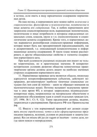 Глава 13. Правотворческая практика в правовой системе общества
271
к истине, если иметь в виду юридическое содержание норматив-
ных актов.
На наш взгляд, в нормативном акте можно найти логические и
социологические, философские и психологические, политические и
иные аспекты его содержания. Так, в любом нормативном акте
закреплена социализированная воля, выражающая экономические,
политические и иные потребности и интересы определенных со-
циальных слоев, классов, групп и т.п. (психологические и социо-
логические аспекты содержания). Кроме того, в нормативных ак-
тах выражается разнообразная социально-правовая информация,
которая может быть как прескриптивной (предписывающей), так
и дескриптивной, т.е. описывающей (социологические и инфор-
мационные аспекты содержания). В таком плане можно рассмат-
ривать и другие общесоциальные свойства и элементы содержа-
ния нормативного акта.
При всей условности указанных подходов они имеют не толь-
ко теоретическое, но и практическое значение. В конкретно-
исторических условиях развития общества компетентные право-
творческие органы должны делать акцент на наиболее значимых
сторонах содержания нормативного акта.
11. Нормативные правовые акты являются общими, поскольку
адресуются неперсонифицированным субъектам, действуют не-
прерывно, регламентируют наиболее типичные социальные си-
туации (lex non curat de minimis – закон не обращает внимания на
малозначительные вещи). Поэтому вызывают недоумение приня-
тые в свое время ФЗ, в которых закреплялись индивидуально-
конкретные меры, направленные на материальное обеспечение и
медицинское обслуживание вдов и семей отдельных граждан (см.
[37. 1996. № 1. Ст. 9, 12]). Такие предписания должны, видимо,
закрепляться в распоряжениях Президента РФ или Правительства
РФ.
12. Вместе с тем нормативный правовой акт должен содер-
жать вполне определенные, четко и ясно сформулированные пред-
писания (правила, веления), условия их реализации и защиты (ох-
раны). Res est misera ubi jus est vagum et incertum – плохо дело, ко-
гда закон неясен и неопределенен.
Copyright ОАО «ЦКБ «БИБКОМ» & ООО «Aгентство Kнига-Cервис»
 